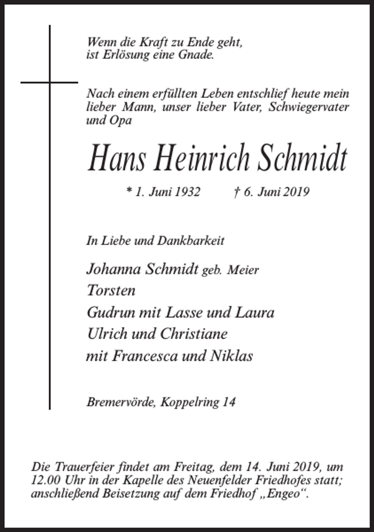 <p>Wenn die Kraft zu Ende geht,<br />ist Erlösung eine Gnade.<br />Nach einem erfüllten Leben entschlief heute mein<br />lieber Mann, unser lieber Vater, Schwiegervater<br />und Opa</p><p>Hans Heinrich Schmidt<br />* 1. Juni 1932 † 6. Juni 2019</p><p>In Liebe und Dankbarkeit</p><p>Johanna Schmidt geb. Meier<br />Torsten<br />Gudrun mit Lasse und Laura<br />Ulrich und Christiane<br />mit Francesca und Niklas<br />Bremervörde, Koppelring 14</p><p>Die Trauerfeier findet am Freitag, dem 14. Juni 2019, um<br />12.00 Uhr in der Kapelle des Neuenfelder Friedhofes statt;<br />anschließend Beisetzung auf dem Friedhof „Engeo“.</p>