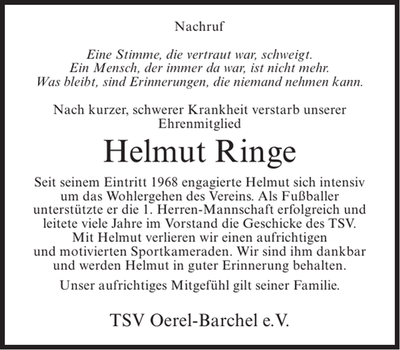 <p>Nachruf<br />Eine Stimme, die vertraut war, schweigt.<br />Ein Mensch, der immer da war, ist nicht mehr.<br />Was bleibt, sind Erinnerungen, die niemand nehmen kann.<br />Nach kurzer, schwerer Krankheit verstarb unserer<br />Ehrenmitglied</p><p>Helmut Ringe<br />Seit seinem Eintritt 1968 engagierte Helmut sich intensiv<br />um das Wohlergehen des Vereins. Als Fußballer<br />unterstützte er die 1. Herren-Mannschaft erfolgreich und<br />leitete viele Jahre im Vorstand die Geschicke des TSV.<br />Mit Helmut verlieren wir einen aufrichtigen<br />und motivierten Sportkameraden. Wir sind ihm dankbar<br />und werden Helmut in guter Erinnerung behalten.<br />Unser aufrichtiges Mitgefühl gilt seiner Familie.</p><p>TSV Oerel-Barchel e.V.</p>