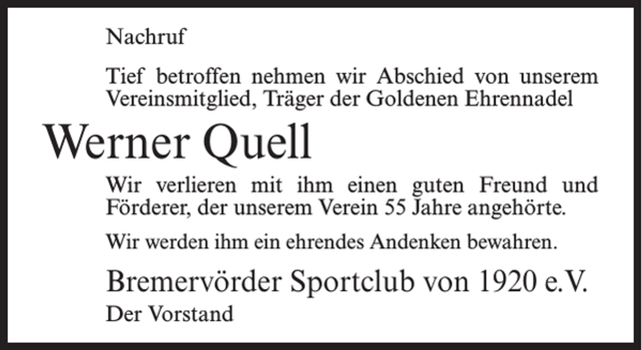 <p>Nachruf<br />Tief betroffen nehmen wir Abschied von unserem<br />Vereinsmitglied, Träger der Goldenen Ehrennadel</p><p>Werner Quell<br />Wir verlieren mit ihm einen guten Freund und<br />Förderer, der unserem Verein 55 Jahre angehörte.<br />Wir werden ihm ein ehrendes Andenken bewahren.</p><p>Bremervörder Sportclub von 1920 e.V.<br />Der Vorstand</p>