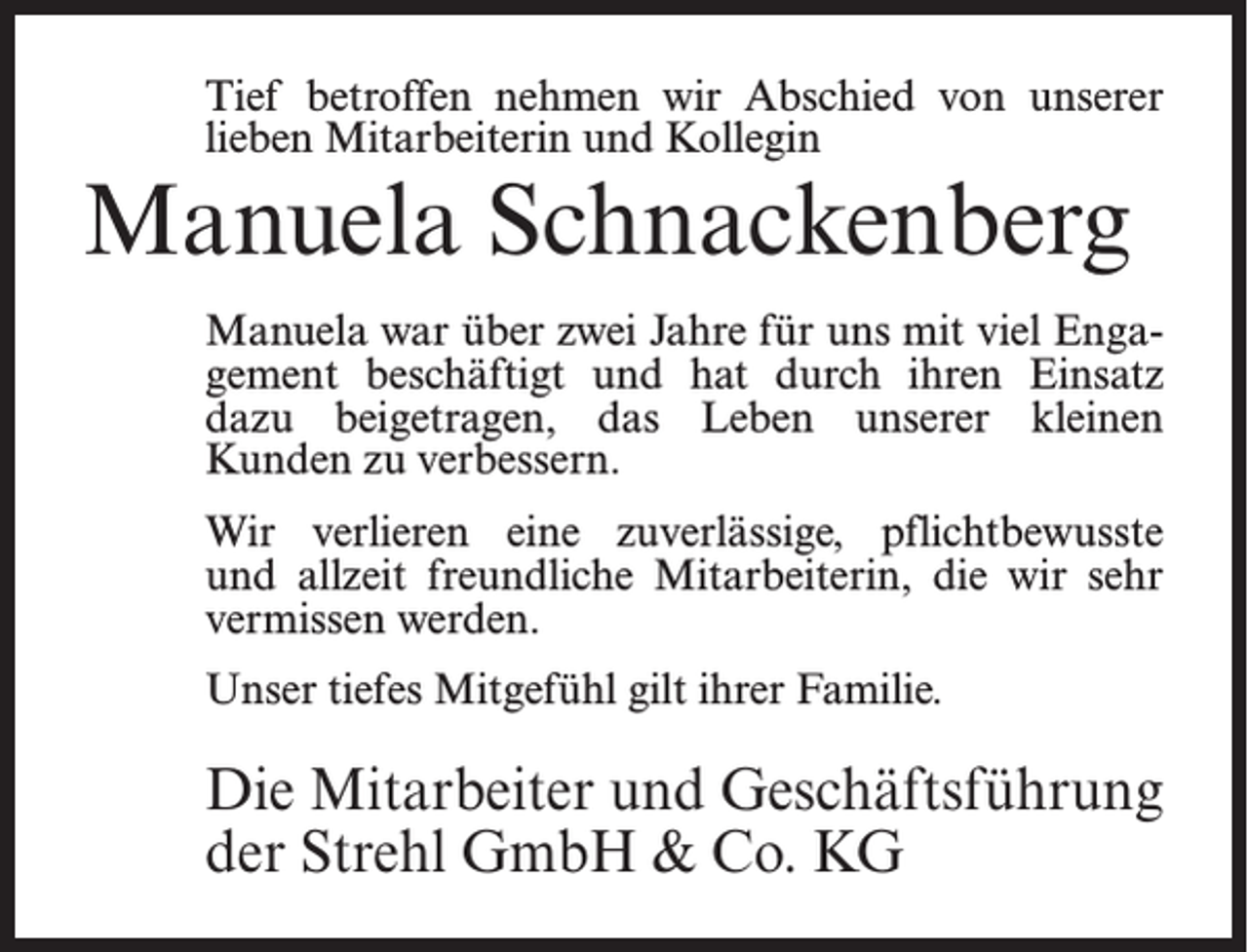 <p>Tief betroffen nehmen wir Abschied von unserer<br />lieben Mitarbeiterin und Kollegin</p><p>Manuela Schnackenberg</p><p>Manuela war über zwei Jahre für uns mit viel Engagement beschäftigt und hat durch ihren Einsatz<br />dazu beigetragen, das Leben unserer kleinen<br />Kunden zu verbessern.<br />Wir verlieren eine zuverlässige, pflichtbewusste<br />und allzeit freundliche Mitarbeiterin, die wir sehr<br />vermissen werden.<br />Unser tiefes Mitgefühl gilt ihrer Familie.</p><p>Die Mitarbeiter und Geschäftsführung<br />der Strehl GmbH &amp; Co. KG</p>