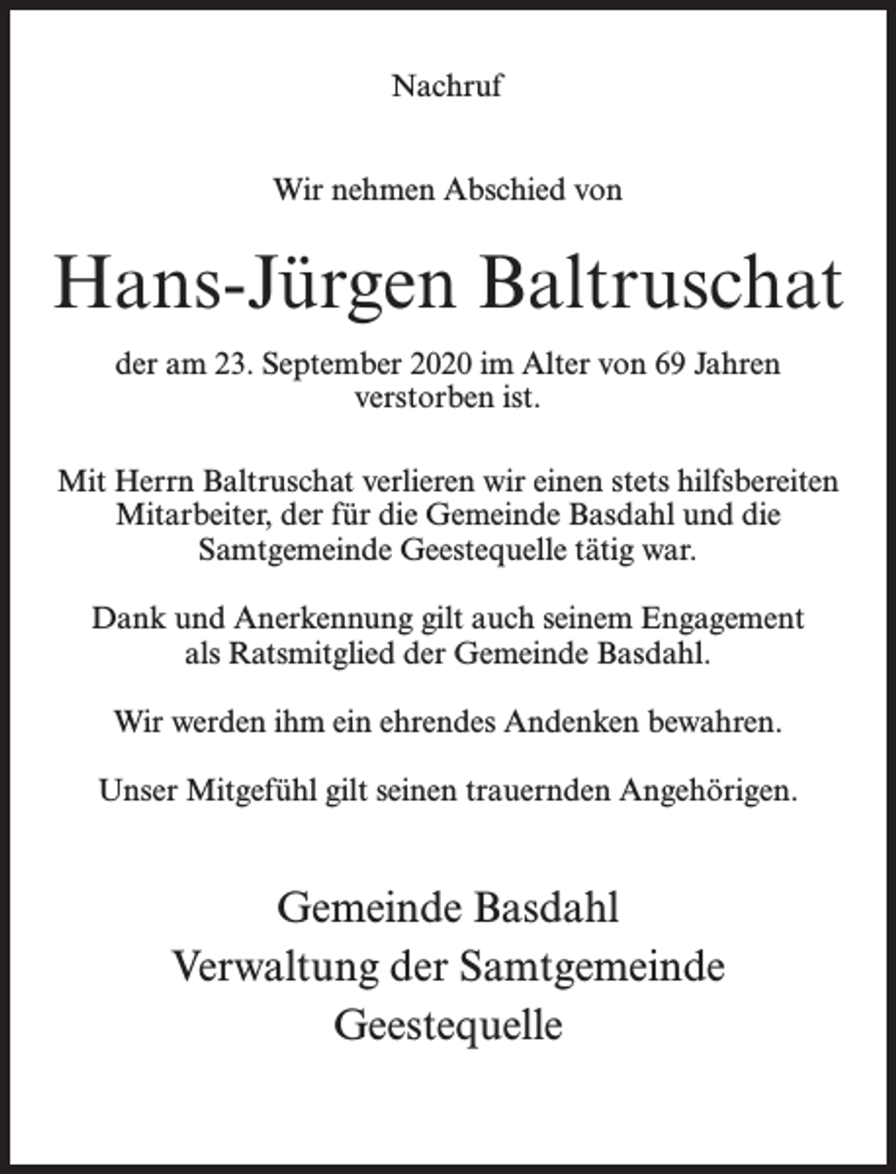 <p>Nachruf<br />Wir nehmen Abschied von</p><p>Hans-Jürgen Baltruschat<br />der am 23. September 2020 im Alter von 69 Jahren<br />verstorben ist.<br />Mit Herrn Baltruschat verlieren wir einen stets hilfsbereiten<br />Mitarbeiter, der für die Gemeinde Basdahl und die<br />Samtgemeinde Geestequelle tätig war.<br />Dank und Anerkennung gilt auch seinem Engagement<br />als Ratsmitglied der Gemeinde Basdahl.<br />Wir werden ihm ein ehrendes Andenken bewahren.<br />Unser Mitgefühl gilt seinen trauernden Angehörigen.</p><p>Gemeinde Basdahl<br />Verwaltung der Samtgemeinde<br />Geestequelle</p>