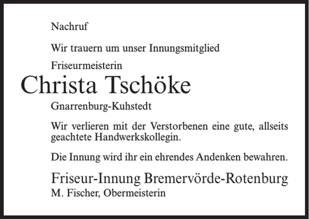 <p>Nachruf<br />Wir trauern um unser Innungsmitglied<br />Friseurmeisterin</p><p>Christa Tschöke<br />Gnarrenburg-Kuhstedt<br />Wir verlieren mit der Verstorbenen eine gute, allseits<br />geachtete Handwerkskollegin.<br />Die Innung wird ihr ein ehrendes Andenken bewahren.</p><p>Friseur-Innung Bremervörde-Rotenburg<br />M. Fischer, Obermeisterin</p>