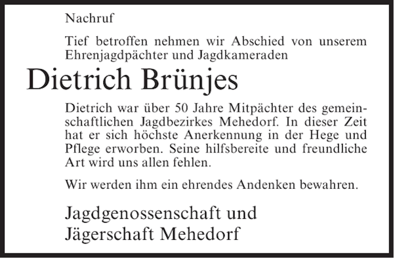 <p>Nachruf<br />Tief betroffen nehmen wir Abschied von unserem<br />Ehrenjagdpächter und Jagdkameraden</p><p>Dietrich Brünjes<br />Dietrich war über 50 Jahre Mitpächter des gemeinschaftlichen Jagdbezirkes Mehedorf. In dieser Zeit<br />hat er sich höchste Anerkennung in der Hege und<br />Pflege erworben. Seine hilfsbereite und freundliche<br />Art wird uns allen fehlen.<br />Wir werden ihm ein ehrendes Andenken bewahren.</p><p>Jagdgenossenschaft und<br />Jägerschaft Mehedorf</p>