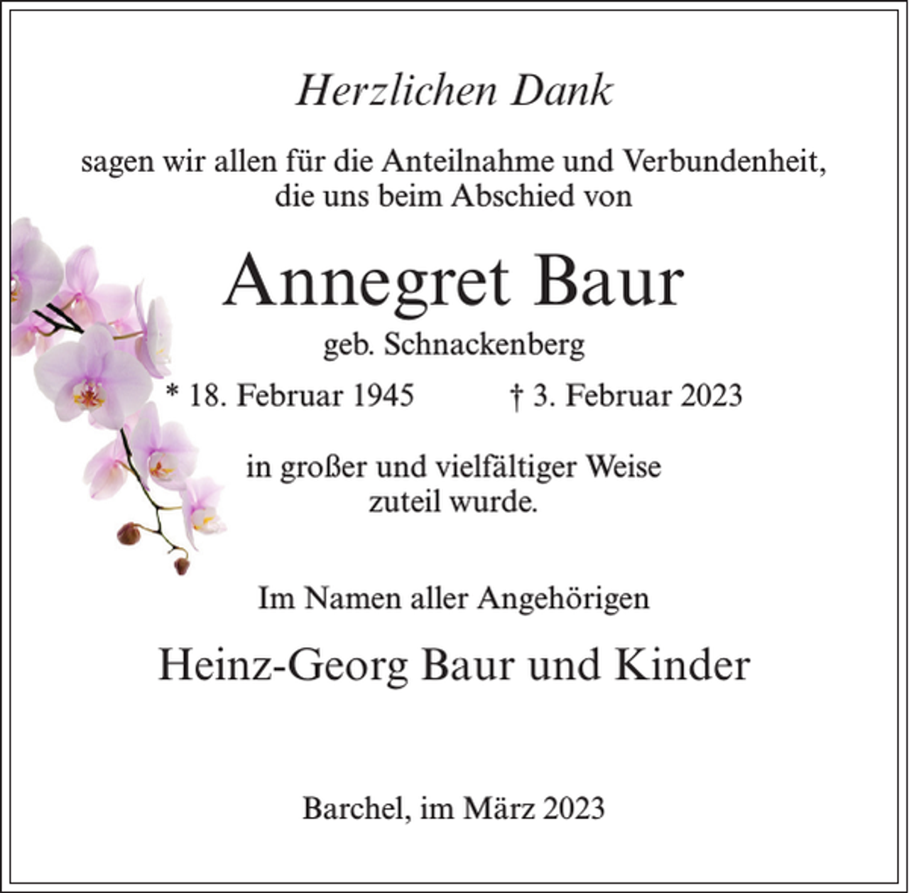 <p>Herzlichen Dank<br />sagen wir allen für die Anteilnahme und Verbundenheit,<br />die uns beim Abschied von</p><p>Annegret Baur<br />geb. Schnackenberg<br />* 18. Februar 1945</p><p>† 3. Februar 2023</p><p>in großer und vielfältiger Weise<br />zuteil wurde.<br />Im Namen aller Angehörigen</p><p>Heinz-Georg Baur und Kinder<br />Barchel, im März 2023</p>