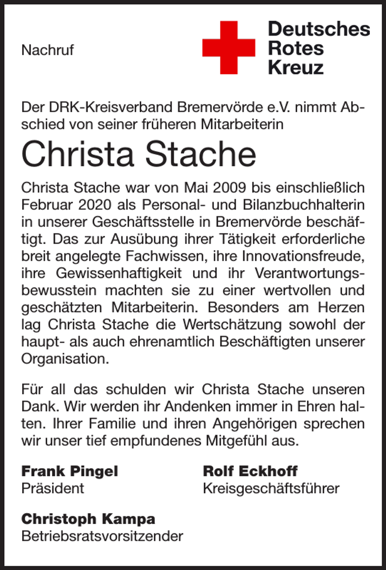 <p>Nachruf</p><p>Der DRK-Kreisverband Bremervörde e.V. nimmt Abschied von seiner früheren Mitarbeiterin</p><p>Christa Stache<br />Christa Stache war von Mai 2009 bis einschließlich<br />Februar 2020 als Personal- und Bilanzbuchhalterin<br />in unserer Geschäftsstelle in Bremervörde beschäftigt. Das zur Ausübung ihrer Tätigkeit erforderliche<br />breit angelegte Fachwissen, ihre Innovationsfreude,<br />ihre Gewissenhaftigkeit und ihr Verantwortungsbewusstein machten sie zu einer wertvollen und<br />geschätzten Mitarbeiterin. Besonders am Herzen<br />lag Christa Stache die Wertschätzung sowohl der<br />haupt- als auch ehrenamtlich Beschäftigten unserer<br />Organisation.<br />Für all das schulden wir Christa Stache unseren<br />Dank. Wir werden ihr Andenken immer in Ehren halten. Ihrer Familie und ihren Angehörigen sprechen<br />wir unser tief empfundenes Mitgefühl aus.<br />Frank Pingel<br />Präsident<br />Christoph Kampa<br />Betriebsratsvorsitzender</p><p>Rolf Eckhoff<br />Kreisgeschäftsführer</p>
