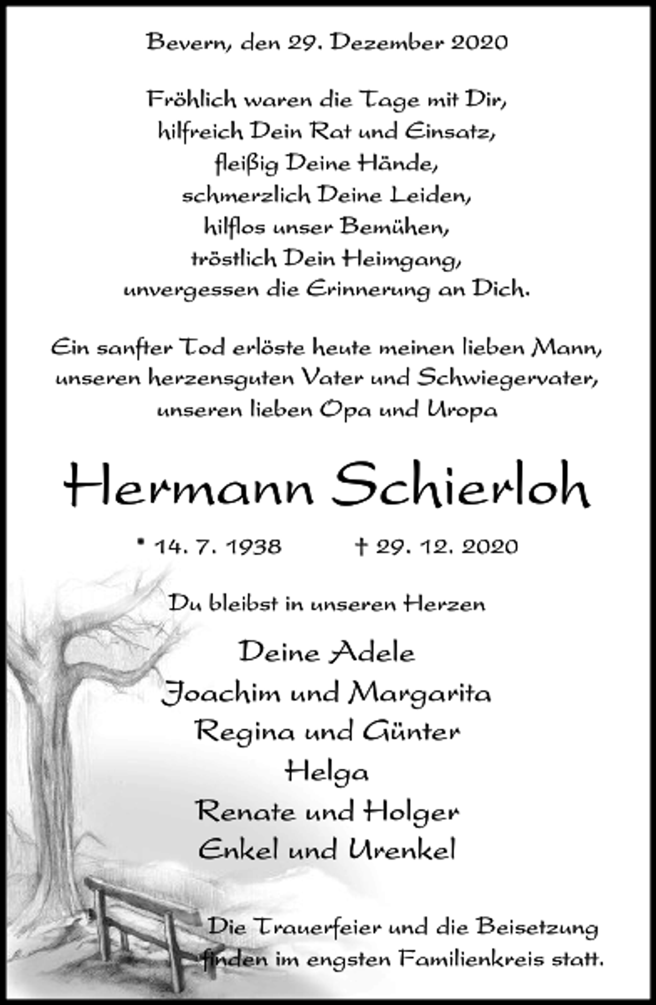 <p>Bevern, den 29. Dezember 2020<br />Fröhlich waren die Tage mit Dir,<br />hilfreich Dein Rat und Einsatz,<br />fleißig Deine Hände,<br />schmerzlich Deine Leiden,<br />hilflos unser Bemühen,<br />tröstlich Dein Heimgang,<br />unvergessen die Erinnerung an Dich.<br />Ein sanfter Tod erlöste heute meinen lieben Mann,<br />unseren herzensguten Vater und Schwiegervater,<br />unseren lieben Opa und Uropa</p><p>Hermann Schierloh<br />* 14. 7. 1938</p><p>† 29. 12. 2020</p><p>Du bleibst in unseren Herzen</p><p>Deine Adele<br />Joachim und Margarita<br />Regina und Günter<br />Helga<br />Renate und Holger<br />Enkel und Urenkel<br />Die Trauerfeier und die Beisetzung<br />finden im engsten Familienkreis statt.</p>