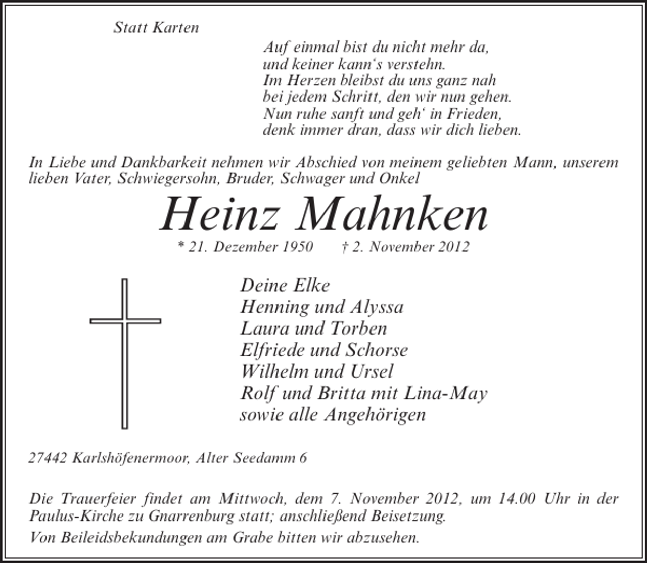 <p>Statt Karten<br />Auf einmal bist du nicht mehr da,<br />und keiner kann‘s verstehn.<br />Im Herzen bleibst du uns ganz nah<br />bei jedem Schritt, den wir nun gehen.<br />Nun ruhe sanft und geh‘ in Frieden,<br />denk immer dran, dass wir dich lieben.<br />In Liebe und Dankbarkeit nehmen wir Abschied von meinem geliebten Mann, unserem<br />lieben Vater, Schwiegersohn, Bruder, Schwager und Onkel</p><p>Heinz Mahnken<br />* 21. Dezember 1950</p><p>† 2. November 2012</p><p>Deine Elke<br />Henning und Alyssa<br />Laura und Torben<br />Elfriede und Schorse<br />Wilhelm und Ursel<br />Rolf und Britta mit Lina-May<br />sowie alle Angehörigen<br />27442 Karlshöfenermoor, Alter Seedamm 6</p><p>Die Trauerfeier findet am Mittwoch, dem 7. November 2012, um 14.00 Uhr in der<br />Paulus-Kirche zu Gnarrenburg statt; anschließend Beisetzung.<br />Von Beileidsbekundungen am Grabe bitten wir abzusehen.</p>