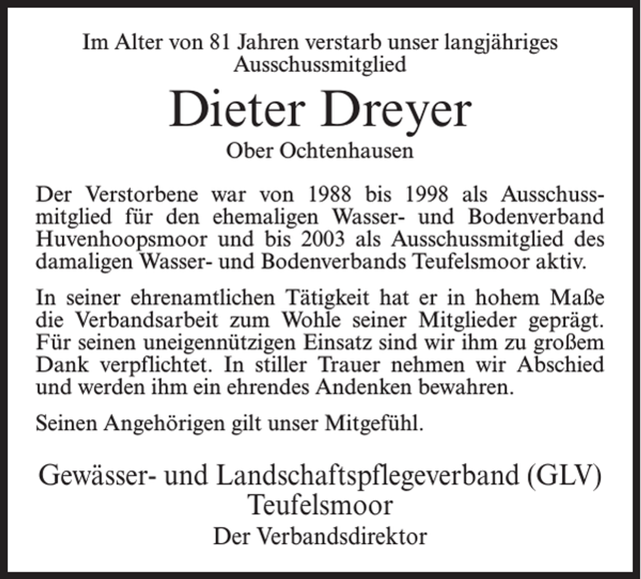 <p>Im Alter von 81 Jahren verstarb unser langjähriges<br />Ausschussmitglied</p><p>Dieter Dreyer<br />Ober Ochtenhausen</p><p>Der Verstorbene war von 1988 bis 1998 als Ausschuss­<br />mitglied für den ehemaligen Wasser- und Bodenverband<br />Huvenhoopsmoor und bis 2003 als Ausschussmitglied des<br />damaligen Wasser- und Bodenverbands Teufelsmoor aktiv.<br />In seiner ehrenamtlichen Tätigkeit hat er in hohem Maße<br />die Verbandsarbeit zum Wohle seiner Mitglieder geprägt.<br />Für seinen uneigennützigen Einsatz sind wir ihm zu großem<br />Dank verpflichtet. In stiller Trauer nehmen wir Abschied<br />und werden ihm ein ehrendes Andenken bewahren.<br />Seinen Angehörigen gilt unser Mitgefühl.</p><p>Gewässer- und Landschaftspflegeverband (GLV)<br />Teufelsmoor<br />Der Verbandsdirektor</p>