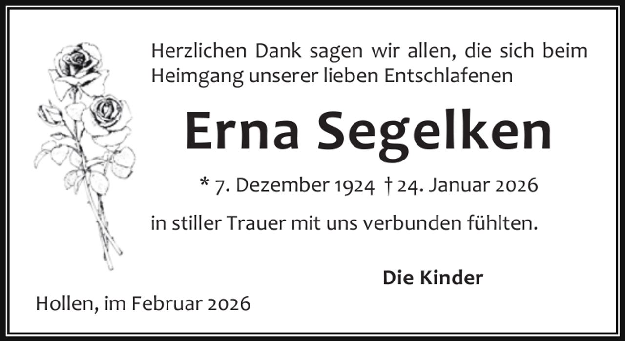 <p>Herzlichen Dank sagen wir allen, die sich beim<br />Heimgang unserer lieben Entschlafenen</p><p>Erna Segelken<br />* 7. Dezember 1924 † 24. Januar 2026<br />in stiller Trauer mit uns verbunden fühlten.<br />Hollen, im Februar 2026</p><p>Die Kinder</p>