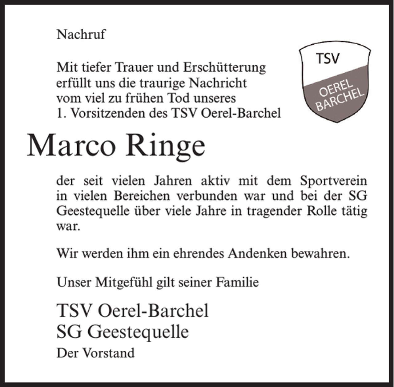 <p>Nachruf<br />Mit tiefer Trauer und Erschütterung<br />erfüllt uns die traurige Nachricht<br />vom viel zu frühen Tod unseres<br />1. Vorsitzenden des TSV Oerel-Barchel</p><p>Marco Ringe<br />der seit vielen Jahren aktiv mit dem Sportverein<br />in vielen Bereichen verbunden war und bei der SG<br />Geestequelle über viele Jahre in tragender Rolle tätig<br />war.<br />Wir werden ihm ein ehrendes Andenken bewahren.<br />Unser Mitgefühl gilt seiner Familie</p><p>TSV Oerel-Barchel<br />SG Geestequelle<br />Der Vorstand</p>