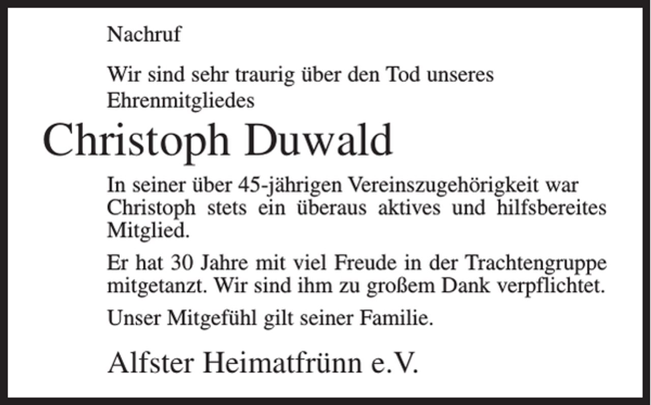 <p>Nachruf<br />Wir sind sehr traurig über den Tod unseres<br />Ehrenmitgliedes</p><p>Christoph Duwald</p><p>In seiner über 45-jährigen Vereinszugehörigkeit war<br />Christoph stets ein überaus aktives und hilfsbereites<br />Mitglied.<br />Er hat 30 Jahre mit viel Freude in der Trachtengruppe<br />mitgetanzt. Wir sind ihm zu großem Dank verpflichtet.<br />Unser Mitgefühl gilt seiner Familie.</p><p>Alfster Heimatfrünn e.V.</p>