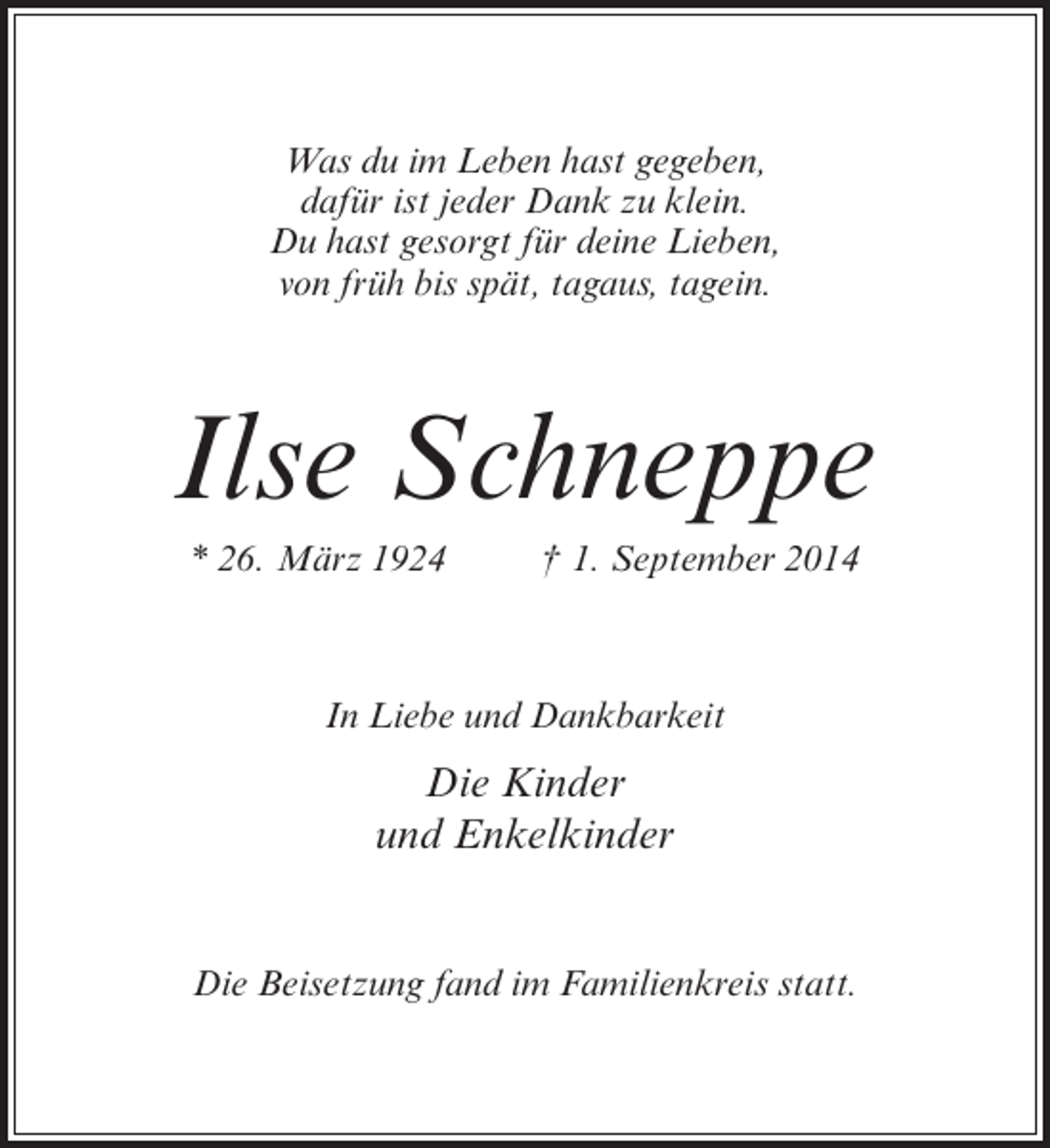 <p>Was du im Leben hast gegeben,<br />dafür ist jeder Dank zu klein.<br />Du hast gesorgt für deine Lieben,<br />von früh bis spät, tagaus, tagein.</p><p>Ilse Schneppe<br />* 26. März 1924 † 1. September 2014</p><p>In Liebe und Dankbarkeit</p><p>Die Kinder<br />und Enkelkinder<br />Die Beisetzung fand im Familienkreis statt.</p>