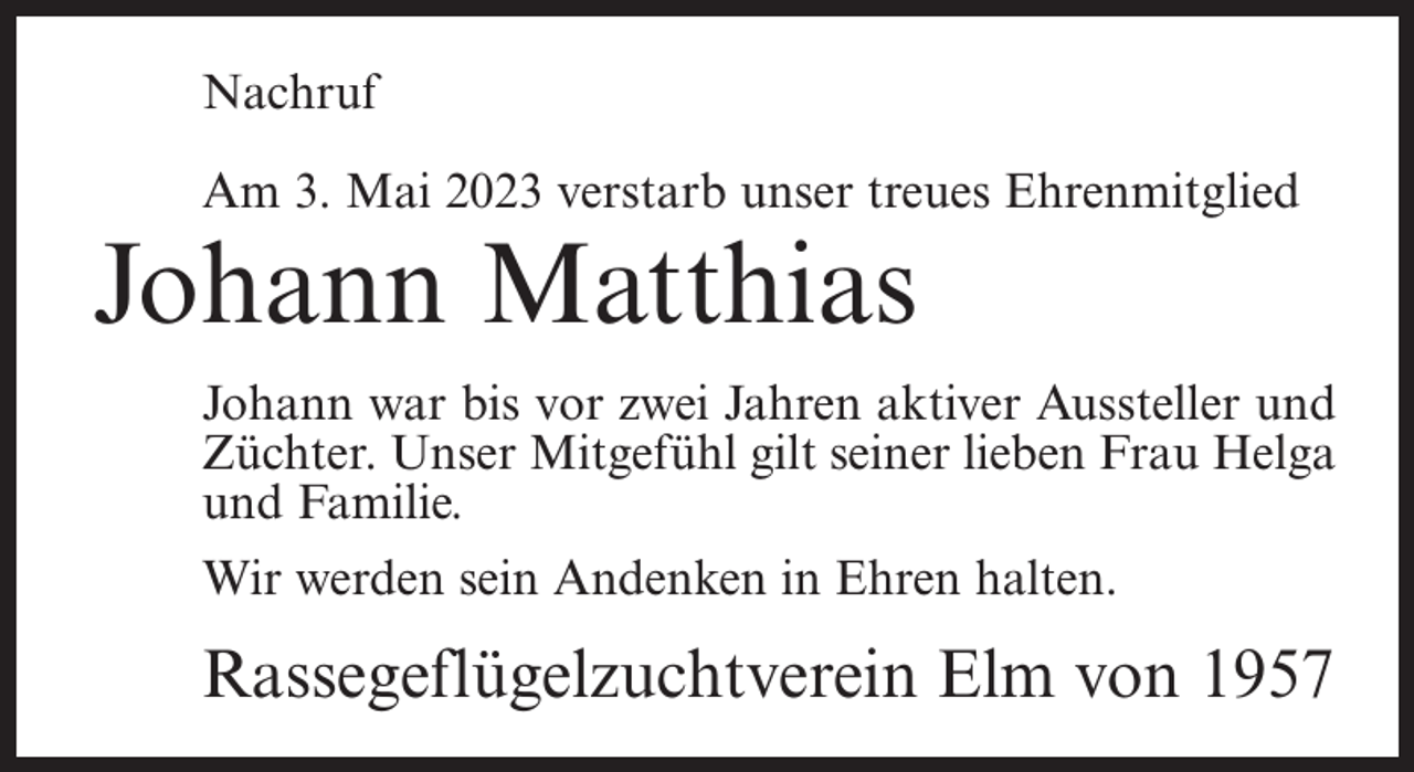 <p>Nachruf<br />Am 3. Mai 2023 verstarb unser treues Ehrenmitglied</p><p>Johann Matthias</p><p>Johann war bis vor zwei Jahren aktiver Aussteller und<br />Züchter. Unser Mitgefühl gilt seiner lieben Frau Helga<br />und Familie.<br />Wir werden sein Andenken in Ehren halten.</p><p>Rassegeflügelzuchtverein Elm von 1957</p>