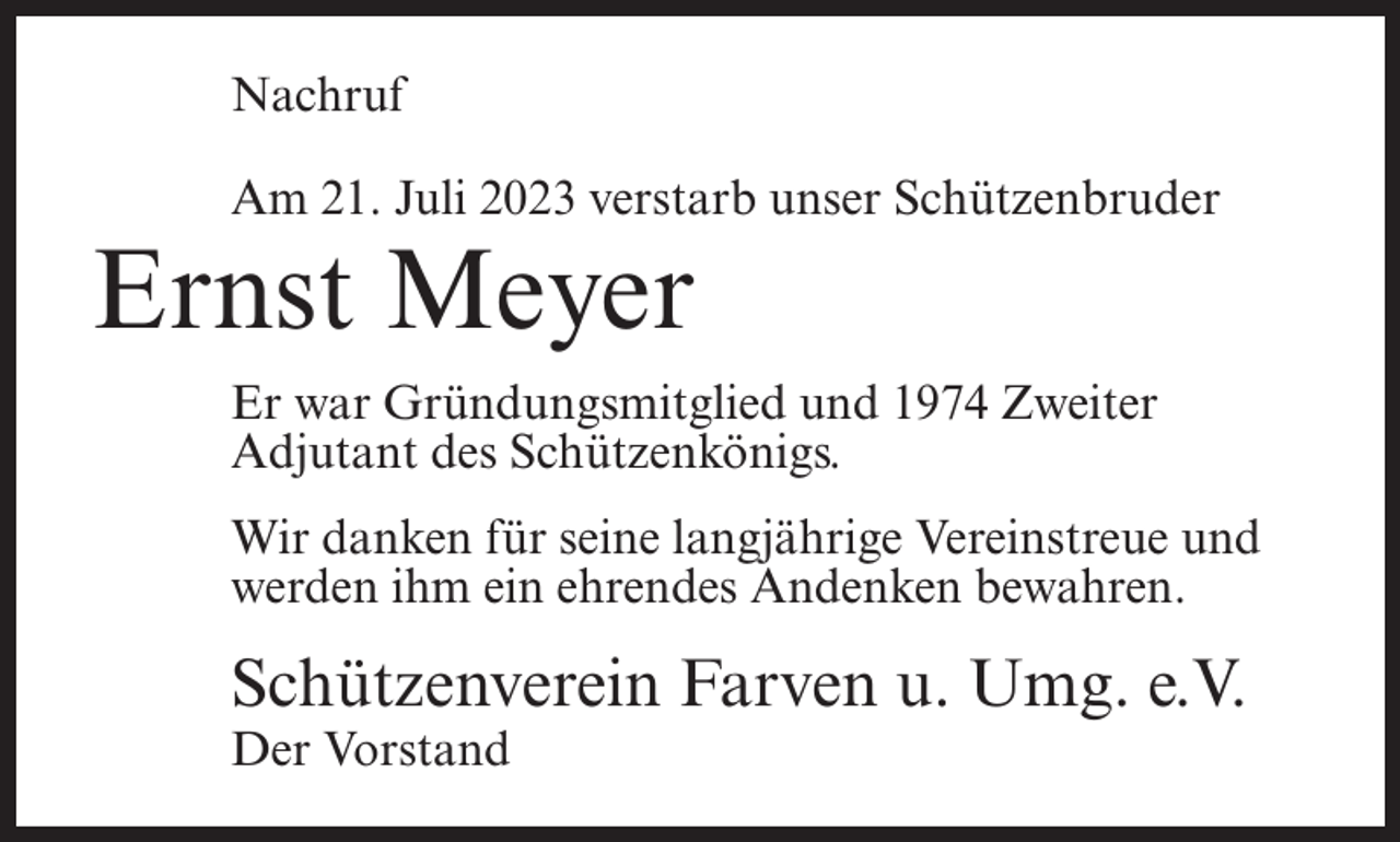 <p>Nachruf<br />Am 21. Juli 2023 verstarb unser Schützenbruder</p><p>Ernst Meyer</p><p>Er war Gründungsmitglied und 1974 Zweiter<br />Adjutant des Schützenkönigs.<br />Wir danken für seine langjährige Vereinstreue und<br />werden ihm ein ehrendes Andenken bewahren.</p><p>Schützenverein Farven u. Umg. e.V.<br />Der Vorstand</p>