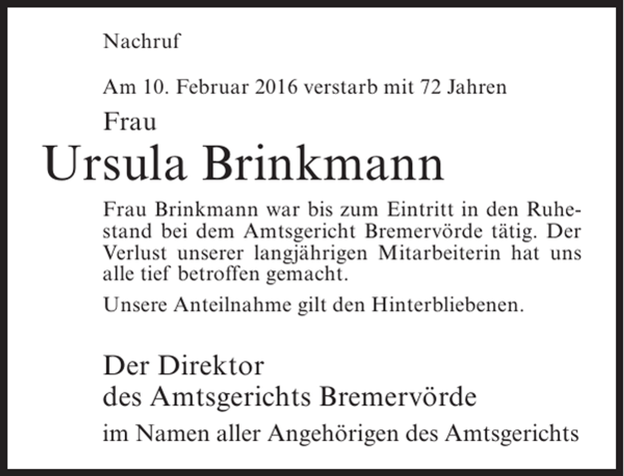 <p>Nachruf<br />Am 10. Februar 2016 verstarb mit 72 Jahren</p><p>Frau</p><p>Ursula Brinkmann<br />Frau Brinkmann war bis zum Eintritt in den Ruhestand bei dem Amtsgericht Bremervörde tätig. Der<br />Verlust unserer langjährigen Mitarbeiterin hat uns<br />alle tief betroffen gemacht.<br />Unsere Anteilnahme gilt den Hinterbliebenen.</p><p>Der Direktor<br />des Amtsgerichts Bremervörde<br />im Namen aller Angehörigen des Amtsgerichts</p>