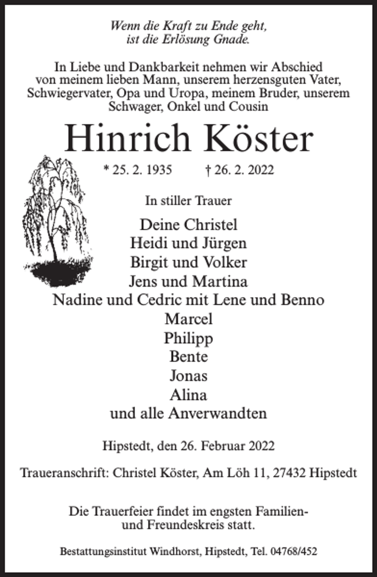 <p>Wenn die Kraft zu Ende geht,<br />ist die Erlösung Gnade.<br />In Liebe und Dankbarkeit nehmen wir Abschied<br />von meinem lieben Mann, unserem herzensguten Vater,<br />Schwiegervater, Opa und Uropa, meinem Bruder, unserem<br />Schwager, Onkel und Cousin</p><p>Hinrich Köster<br />* 25. 2. 1935 † 26. 2. 2022<br />In stiller Trauer</p><p>Deine Christel<br />Heidi und Jürgen<br />Birgit und Volker<br />Jens und Martina<br />Nadine und Cedric mit Lene und Benno<br />Marcel<br />Philipp<br />Bente<br />Jonas<br />Alina<br />und alle Anverwandten<br />Hipstedt, den 26. Februar 2022<br />Traueranschrift: Christel Köster, Am Löh 11, 27432 Hipstedt<br />Die Trauerfeier findet im engsten Familienund Freundeskreis statt.<br />Bestattungsinstitut Windhorst, Hipstedt, Tel. 04768/452</p>