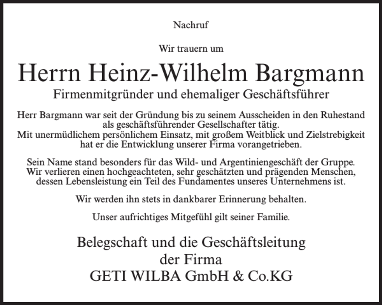 <p>Nachruf<br />Wir trauern um</p><p>Herrn Heinz-Wilhelm Bargmann<br />Firmenmitgründer und ehemaliger Geschäftsführer</p><p>Herr Bargmann war seit der Gründung bis zu seinem Ausscheiden in den Ruhestand<br />als geschäftsführender Gesellschafter tätig.<br />Mit unermüdlichem persönlichem Einsatz, mit großem Weitblick und Zielstrebigkeit<br />hat er die Entwicklung unserer Firma vorangetrieben.<br />Sein Name stand besonders für das Wild- und Argentiniengeschäft der Gruppe.<br />Wir verlieren einen hochgeachteten, sehr geschätzten und prägenden Menschen,<br />dessen Lebensleistung ein Teil des Fundamentes unseres Unternehmens ist.<br />Wir werden ihn stets in dankbarer Erinnerung behalten.<br />Unser aufrichtiges Mitgefühl gilt seiner Familie.</p><p>Belegschaft und die Geschäftsleitung<br />der Firma<br />GETI WILBA GmbH &amp; Co.KG</p>