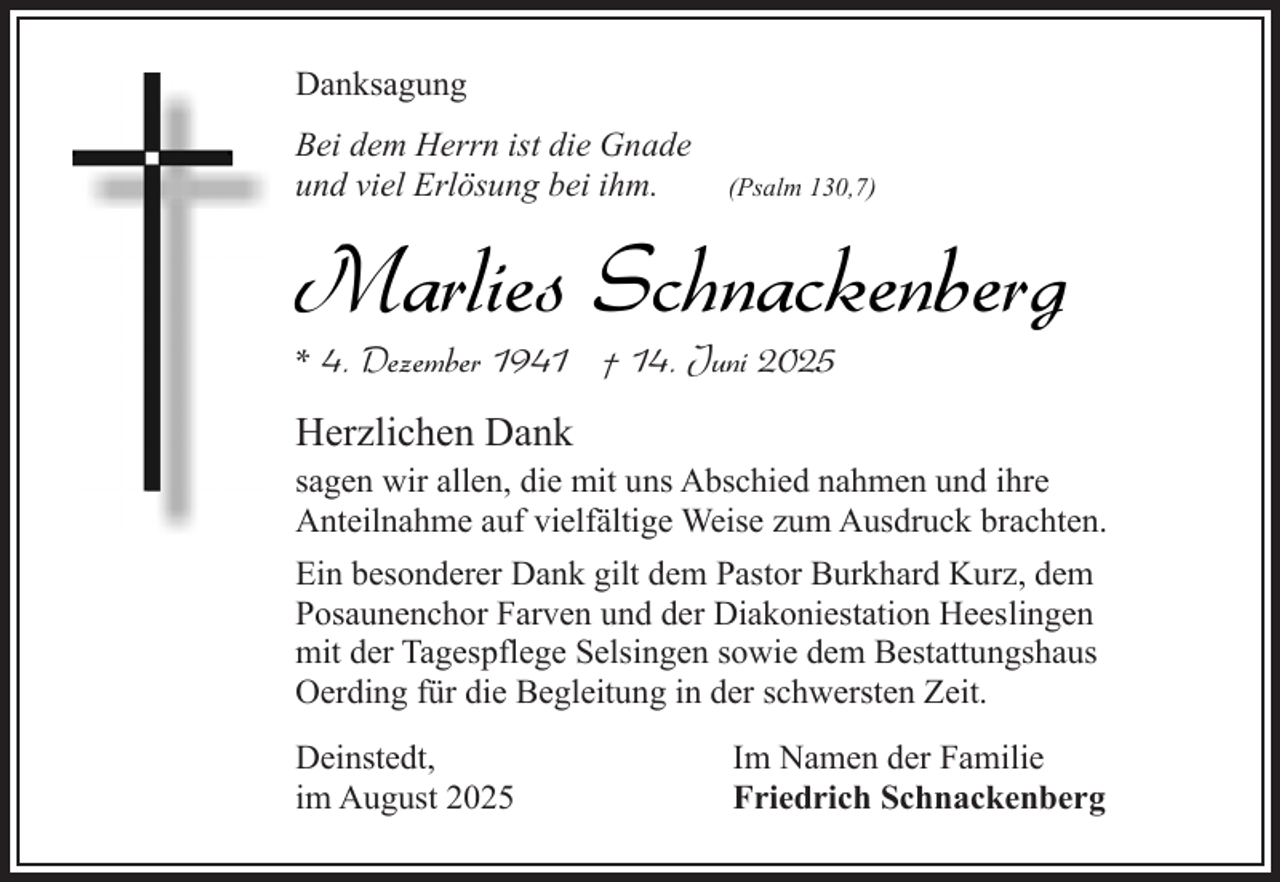<p>Danksagung<br />Bei dem Herrn ist die Gnade<br />und viel Erlösung bei ihm.</p><p>(Psalm 130,7)</p><p>Marlies Schnackenberg</p><p>* 4. Dezember 1941 † 14. Juni 2025</p><p>Herzlichen Dank</p><p>sagen wir allen, die mit uns Abschied nahmen und ihre<br />Anteilnahme auf vielfältige Weise zum Ausdruck brachten.</p><p>Ein besonderer Dank gilt dem Pastor Burkhard Kurz, dem<br />Posaunenchor Farven und der Diakoniestation Heeslingen<br />mit der Tagespflege Selsingen sowie dem Bestattungshaus<br />Oerding für die Begleitung in der schwersten Zeit.<br />Deinstedt,<br />im August 2025</p><p>Im Namen der Familie<br />Friedrich Schnackenberg</p>