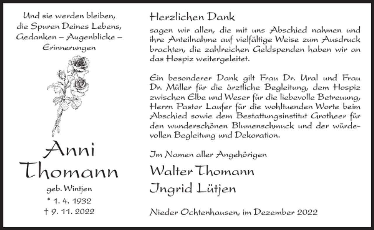 <p>Und sie werden bleiben,<br />die Spuren Deines Lebens,<br />Gedanken – Augenblicke –<br />Erinnerungen</p><p>Anni<br />Thomann<br />geb. Wintjen<br />* 1. 4. 1932<br />† 9. 11. 2022</p><p>Herzlichen Dank<br />sagen wir allen, die mit uns Abschied nahmen und<br />ihre Anteilnahme auf vielfältige Weise zum Ausdruck<br />brachten, die zahlreichen Geldspenden haben wir an<br />das Hospiz weitergeleitet.<br />Ein besonderer Dank gilt Frau Dr. Ural und Frau<br />Dr. Müller für die ärztliche Begleitung, dem Hospiz<br />zwischen Elbe und Weser für die liebevolle Betreuung,<br />Herrn Pastor Laufer für die wohltuenden Worte beim<br />Abschied sowie dem Bestattungsinstitut Grotheer für<br />den wunderschönen Blumenschmuck und der würdevollen Begleitung und Dekoration.<br />Im Namen aller Angehörigen</p><p>Walter Thomann<br />Ingrid Lütjen<br />Nieder Ochtenhausen, im Dezember 2022</p>