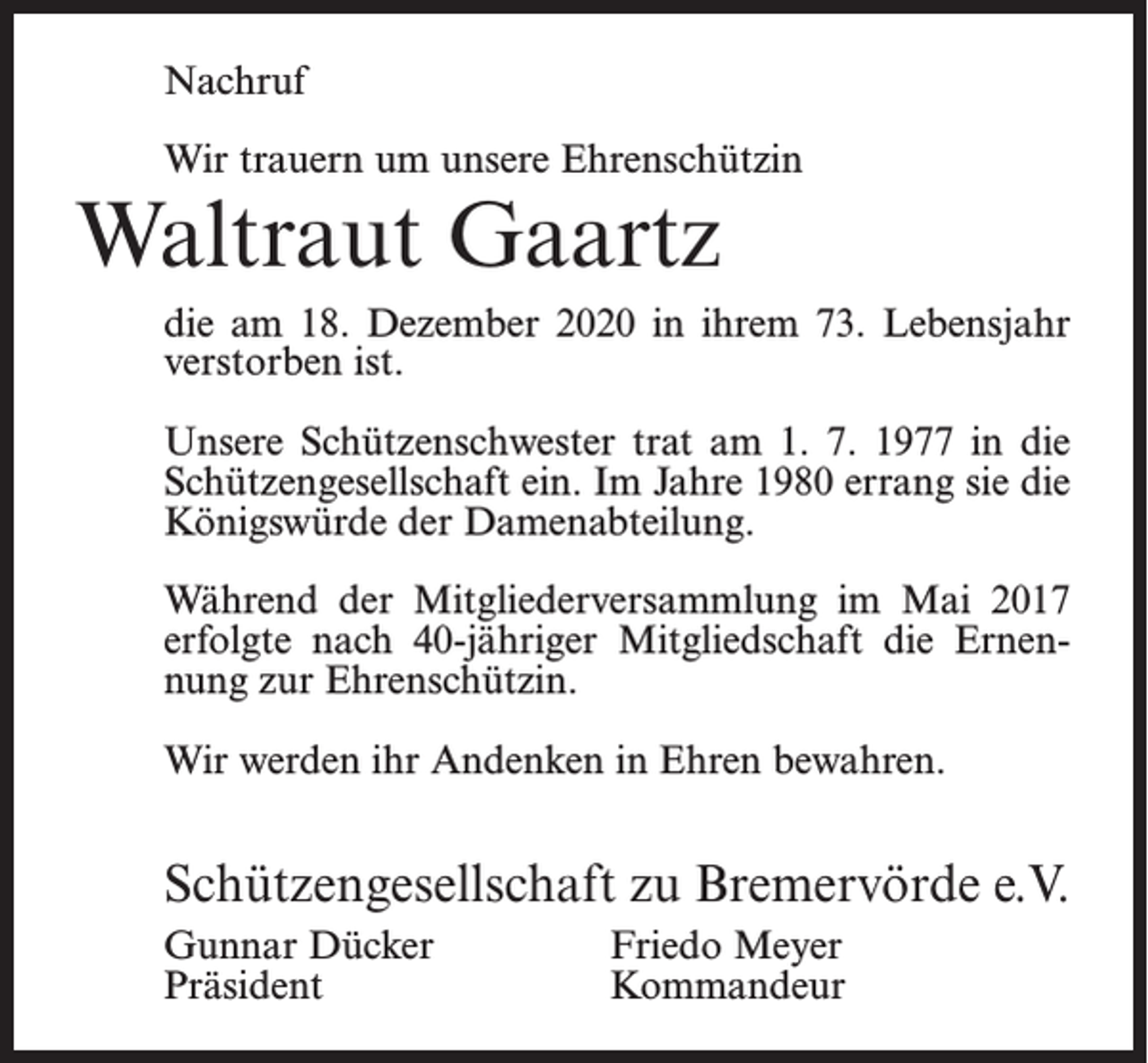 <p>Nachruf<br />Wir trauern um unsere Ehrenschützin</p><p>Waltraut Gaartz</p><p>die am 18. Dezember 2020 in ihrem 73. Lebensjahr<br />verstorben ist.<br />Unsere Schützenschwester trat am 1. 7. 1977 in die<br />Schützengesellschaft ein. Im Jahre 1980 errang sie die<br />Königswürde der Damenabteilung.<br />Während der Mitgliederversammlung im Mai 2017<br />erfolgte nach 40-jähriger Mitgliedschaft die Ernennung zur Ehrenschützin.<br />Wir werden ihr Andenken in Ehren bewahren.</p><p>Schützengesellschaft zu Bremervörde e.V.<br />Gunnar Dücker<br />Friedo Meyer<br />Präsident Kommandeur</p>