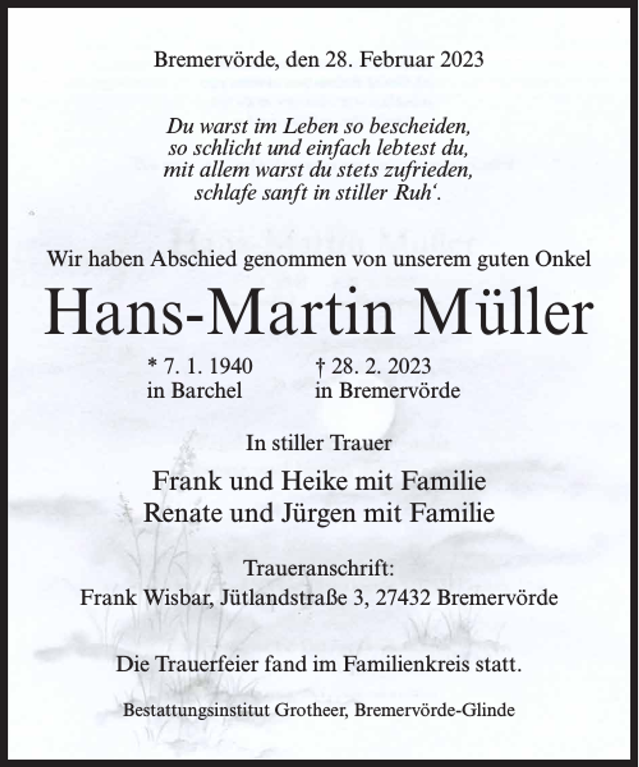 <p>Bremervörde, den 28. Februar 2023<br />Du warst im Leben so bescheiden,<br />so schlicht und einfach lebtest du,<br />mit allem warst du stets zufrieden,<br />schlafe sanft in stiller Ruh‘.<br />Wir haben Abschied genommen von unserem guten Onkel</p><p>Hans-Martin Müller<br />* 7. 1. 1940<br />in Barchel</p><p>† 28. 2. 2023<br />in Bremervörde</p><p>In stiller Trauer</p><p>Frank und Heike mit Familie<br />Renate und Jürgen mit Familie<br />Traueranschrift:<br />Frank Wisbar, Jütlandstraße 3, 27432 Bremervörde<br />Die Trauerfeier fand im Familienkreis statt.<br />Bestattungsinstitut Grotheer, Bremervörde-Glinde</p>
