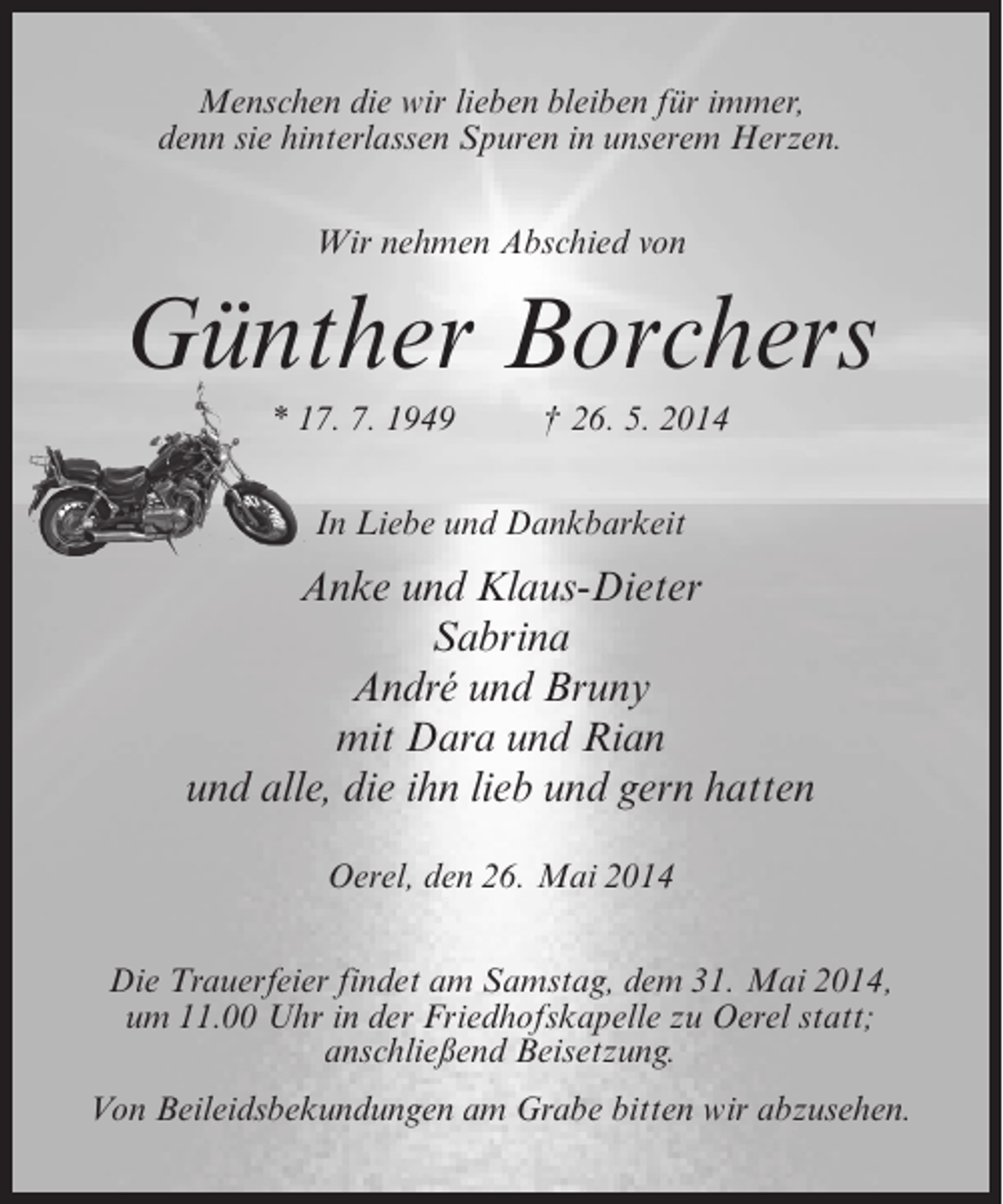 <p>Menschen die wir lieben bleiben für immer,<br />denn sie hinterlassen Spuren in unserem Herzen.<br />Wir nehmen Abschied von</p><p>Günther Borchers<br />* 17. 7. 1949 † 26. 5. 2014<br />In Liebe und Dankbarkeit</p><p>Anke und Klaus-Dieter<br />Sabrina<br />André und Bruny<br />mit Dara und Rian<br />und alle, die ihn lieb und gern hatten<br />Oerel, den 26. Mai 2014<br />Die Trauerfeier findet am Samstag, dem 31. Mai 2014,<br />um 11.00 Uhr in der Friedhofskapelle zu Oerel statt;<br />anschließend Beisetzung.<br />Von Beileidsbekundungen am Grabe bitten wir abzusehen.</p>
