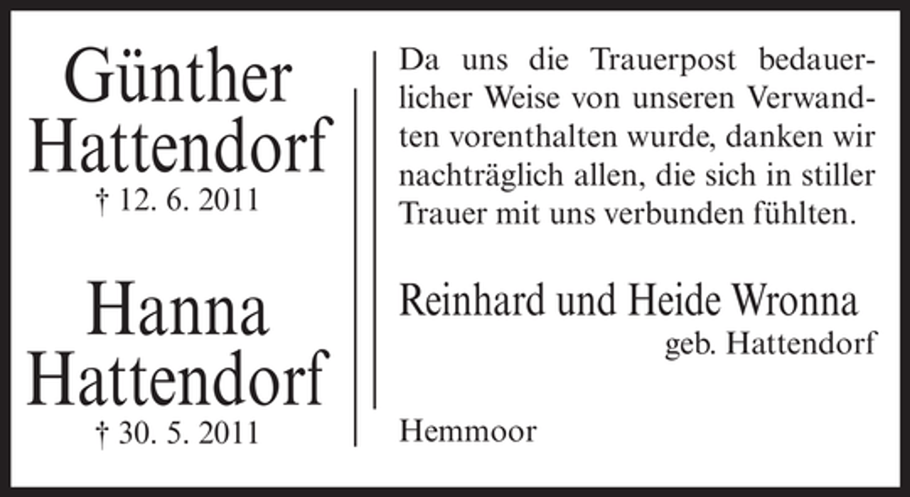 <p>Günther<br />Hattendorf<br />† 12. 6. 2011</p><p>Da uns die Trauerpost bedauerlicher Weise von unseren Verwandten vorenthalten wurde, danken wir<br />nachträglich allen, die sich in stiller<br />Trauer mit uns verbunden fühlten.</p><p>Hanna<br />Hattendorf<br />† 30. 5. 2011</p><p>Reinhard und Heide Wronna<br />geb. Hattendorf<br />Hemmoor</p>