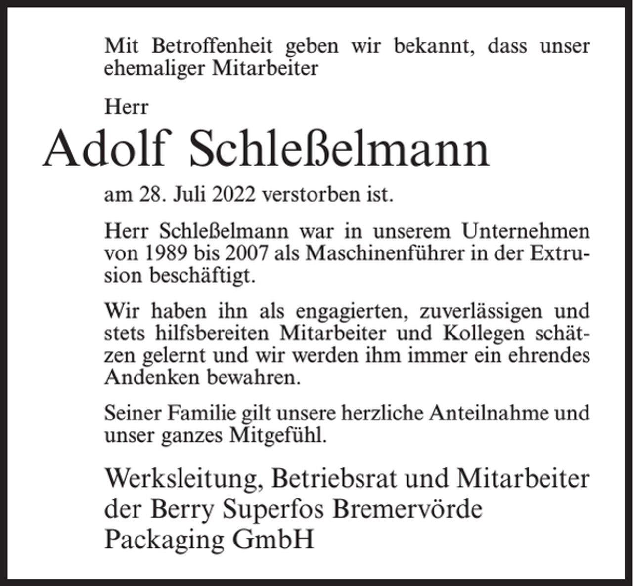 <p>Mit Betroffenheit geben wir bekannt, dass unser<br />ehemaliger Mitarbeiter<br />Herr</p><p>Adolf Schleßelmann<br />am 28. Juli 2022 verstorben ist.<br />Herr Schleßelmann war in unserem Unternehmen<br />von 1989 bis 2007 als Maschinenführer in der Extrusion beschäftigt.<br />Wir haben ihn als engagierten, zuverlässigen und<br />stets hilfsbereiten Mitarbeiter und Kollegen schätzen gelernt und wir werden ihm immer ein ehrendes<br />Andenken bewahren.<br />Seiner Familie gilt unsere herzliche Anteilnahme und<br />unser ganzes Mitgefühl.</p><p>Werksleitung, Betriebsrat und Mitarbeiter<br />der Berry Superfos Bremervörde<br />Packaging GmbH</p>