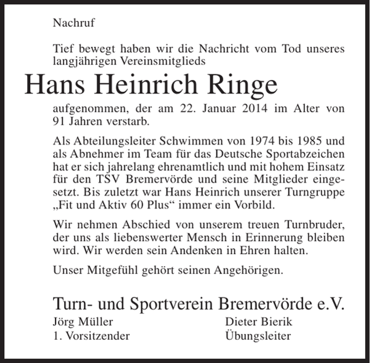 <p>Nachruf<br />Tief bewegt haben wir die Nachricht vom Tod unseres<br />langjährigen Vereinsmitglieds</p><p>Hans Heinrich Ringe</p><p>aufgenommen, der am 22. Januar 2014 im Alter von<br />91 Jahren verstarb.<br />Als Abteilungsleiter Schwimmen von 1974 bis 1985 und<br />als Abnehmer im Team für das Deutsche Sportabzeichen<br />hat er sich jahrelang ehrenamtlich und mit hohem Einsatz<br />für den TSV Bremervörde und seine Mitglieder eingesetzt. Bis zuletzt war Hans Heinrich unserer Turngruppe<br />„Fit und Aktiv 60 Plus“ immer ein Vorbild.<br />Wir nehmen Abschied von unserem treuen Turnbruder,<br />der uns als liebenswerter Mensch in Erinnerung bleiben<br />wird. Wir werden sein Andenken in Ehren halten.<br />Unser Mitgefühl gehört seinen Angehörigen.</p><p>Turn- und Sportverein Bremervörde e.V.<br />Jörg Müller<br />1. Vorsitzender</p><p>Dieter Bierik<br />Übungsleiter</p>