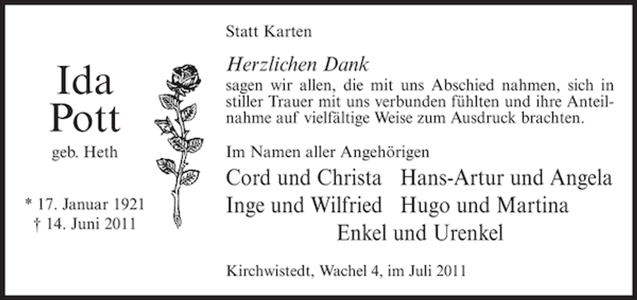 <p>Statt Karten</p><p>Ida<br />Pott<br />geb. Heth<br />* 17. Januar 1921<br />† 14. Juni 2011</p><p>Herzlichen Dank<br />sagen wir allen, die mit uns Abschied nahmen, sich in<br />stiller Trauer mit uns verbunden fühlten und ihre Anteilnahme auf vielfältige Weise zum Ausdruck brachten.<br />Im Namen aller Angehörigen</p><p>Cord und Christa Hans-Artur und Angela<br />Inge und Wilfried Hugo und Martina<br />Enkel und Urenkel<br />Kirchwistedt, Wachel 4, im Juli 2011</p>
