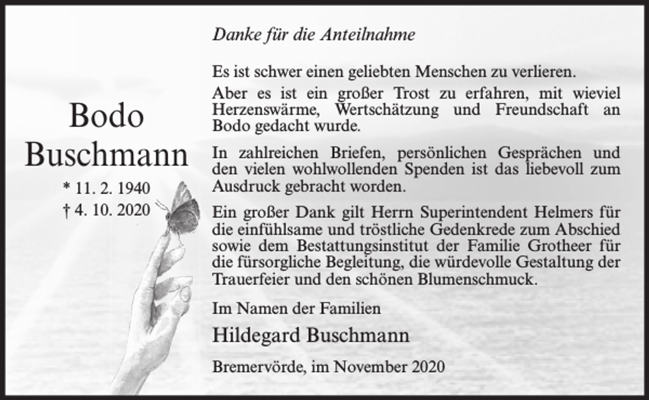 <p>Danke für die Anteilnahme</p><p>Bodo<br />Buschmann<br />* 11. 2. 1940<br />† 4. 10. 2020</p><p>Es ist schwer einen geliebten Menschen zu verlieren.<br />Aber es ist ein großer Trost zu erfahren, mit wieviel<br />Herzenswärme, Wertschätzung und Freundschaft an<br />Bodo gedacht wurde.<br />In zahlreichen Briefen, persönlichen Gesprächen und<br />den vielen wohlwollenden Spenden ist das liebevoll zum<br />Ausdruck gebracht worden.<br />Ein großer Dank gilt Herrn Superintendent Helmers für<br />die einfühlsame und tröstliche Gedenkrede zum Abschied<br />sowie dem Bestattungsinstitut der Familie Grotheer für<br />die fürsorgliche Begleitung, die würdevolle Gestaltung der<br />Trauerfeier und den schönen Blumenschmuck.<br />Im Namen der Familien</p><p>Hildegard Buschmann<br />Bremervörde, im November 2020</p>