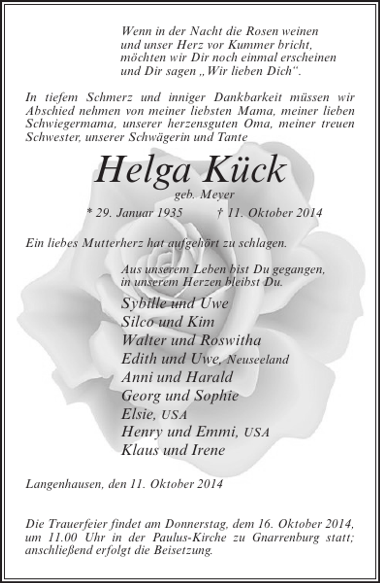 <p>Wenn in der Nacht die Rosen weinen<br />und unser Herz vor Kummer bricht,<br />möchten wir Dir noch einmal erscheinen<br />und Dir sagen „Wir lieben Dich“.<br />In tiefem Schmerz und inniger Dankbarkeit müssen wir<br />Abschied nehmen von meiner liebsten Mama, meiner lieben<br />Schwiegermama, unserer herzensguten Oma, meiner treuen<br />Schwester, unserer Schwägerin und Tante</p><p>Helga Kück</p><p>geb. Meyer<br />* 29. Januar 1935 † 11. Oktober 2014<br />Ein liebes Mutterherz hat aufgehört zu schlagen.<br />Aus unserem Leben bist Du gegangen,<br />in unserem Herzen bleibst Du.</p><p>Sybille und Uwe<br />Silco und Kim<br />Walter und Roswitha<br />Edith und Uwe, Neuseeland<br />Anni und Harald<br />Georg und Sophie<br />Elsie, USA<br />Henry und Emmi, USA<br />Klaus und Irene<br />Langenhausen, den 11. Oktober 2014<br />Die Trauerfeier findet am Donnerstag, dem 16. Oktober 2014,<br />um 11.00 Uhr in der Paulus-Kirche zu Gnarrenburg statt;<br />anschließend erfolgt die Beisetzung.</p>