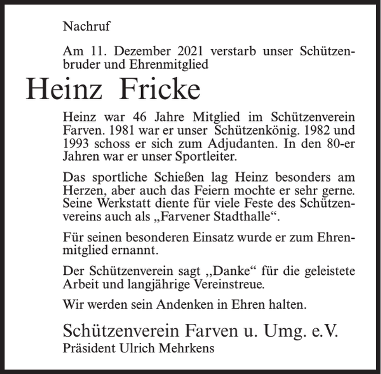 <p>Nachruf<br />Am 11. Dezember 2021 verstarb unser Schützenbruder und Ehrenmitglied</p><p>Heinz Fricke</p><p>Heinz war 46 Jahre Mitglied im Schützenverein<br />Farven. 1981 war er unser Schützenkönig. 1982 und<br />1993 schoss er sich zum Adjudanten. In den 80-er<br />Jahren war er unser Sportleiter.<br />Das sportliche Schießen lag Heinz besonders am<br />Herzen, aber auch das Feiern mochte er sehr gerne.<br />Seine Werkstatt diente für viele Feste des Schützenvereins auch als „Farvener Stadthalle“.<br />Für seinen besonderen Einsatz wurde er zum Ehrenmitglied ernannt.<br />Der Schützenverein sagt ,,Danke‘‘ für die geleistete<br />Arbeit und langjährige Vereinstreue.<br />Wir werden sein Andenken in Ehren halten.</p><p>Schützenverein Farven u. Umg. e.V.<br />Präsident Ulrich Mehrkens</p>