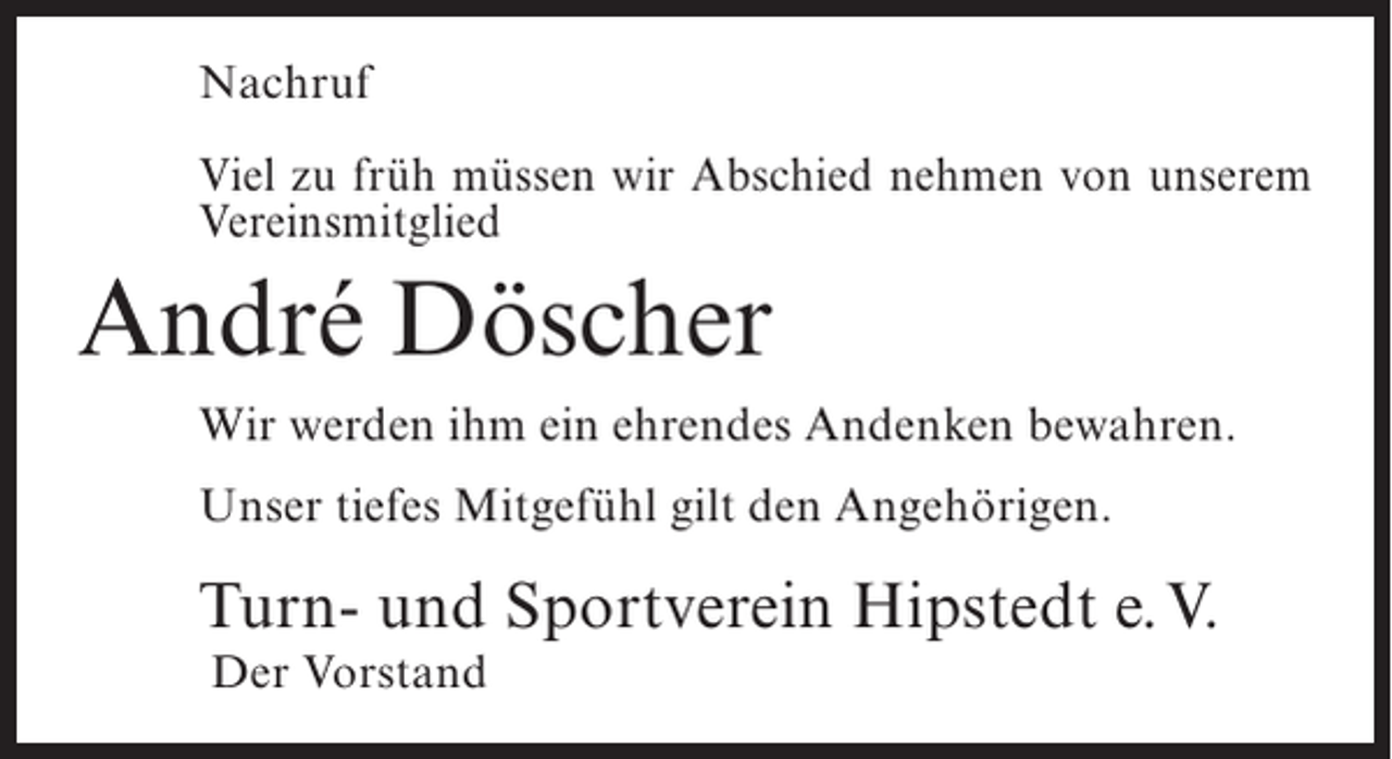 <p>Nachruf<br />Viel zu früh müssen wir Abschied nehmen von unserem<br />Vereinsmitglied</p><p>André Döscher<br />Wir werden ihm ein ehrendes Andenken bewahren.<br />Unser tiefes Mitgefühl gilt den Angehörigen.</p><p>Turn- und Sportverein Hipstedt e.V.<br />Der Vorstand</p>