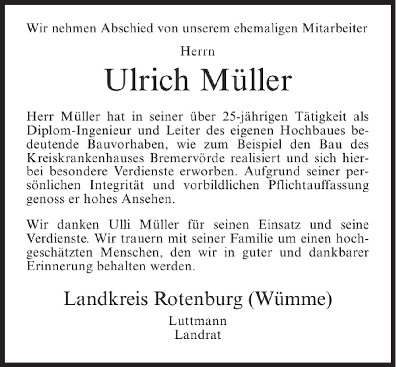 <p>Wir nehmen Abschied von unserem ehemaligen Mitarbeiter<br />Herrn</p><p>Ulrich Müller<br />Herr Müller hat in seiner über 25-jährigen Tätigkeit als<br />Diplom-Ingenieur und Leiter des eigenen Hochbaues bedeutende Bauvorhaben, wie zum Beispiel den Bau des<br />Kreiskrankenhauses Bremervörde realisiert und sich hierbei besondere Verdienste erworben. Aufgrund seiner persönlichen Integrität und vorbildlichen Pflichtauffassung<br />genoss er hohes Ansehen.<br />Wir danken Ulli Müller für seinen Einsatz und seine<br />Verdienste. Wir trauern mit seiner Familie um einen hochgeschätzten Menschen, den wir in guter und dankbarer<br />Erinnerung behalten werden.</p><p>Landkreis Rotenburg (Wümme)<br />Luttmann<br />Landrat</p>