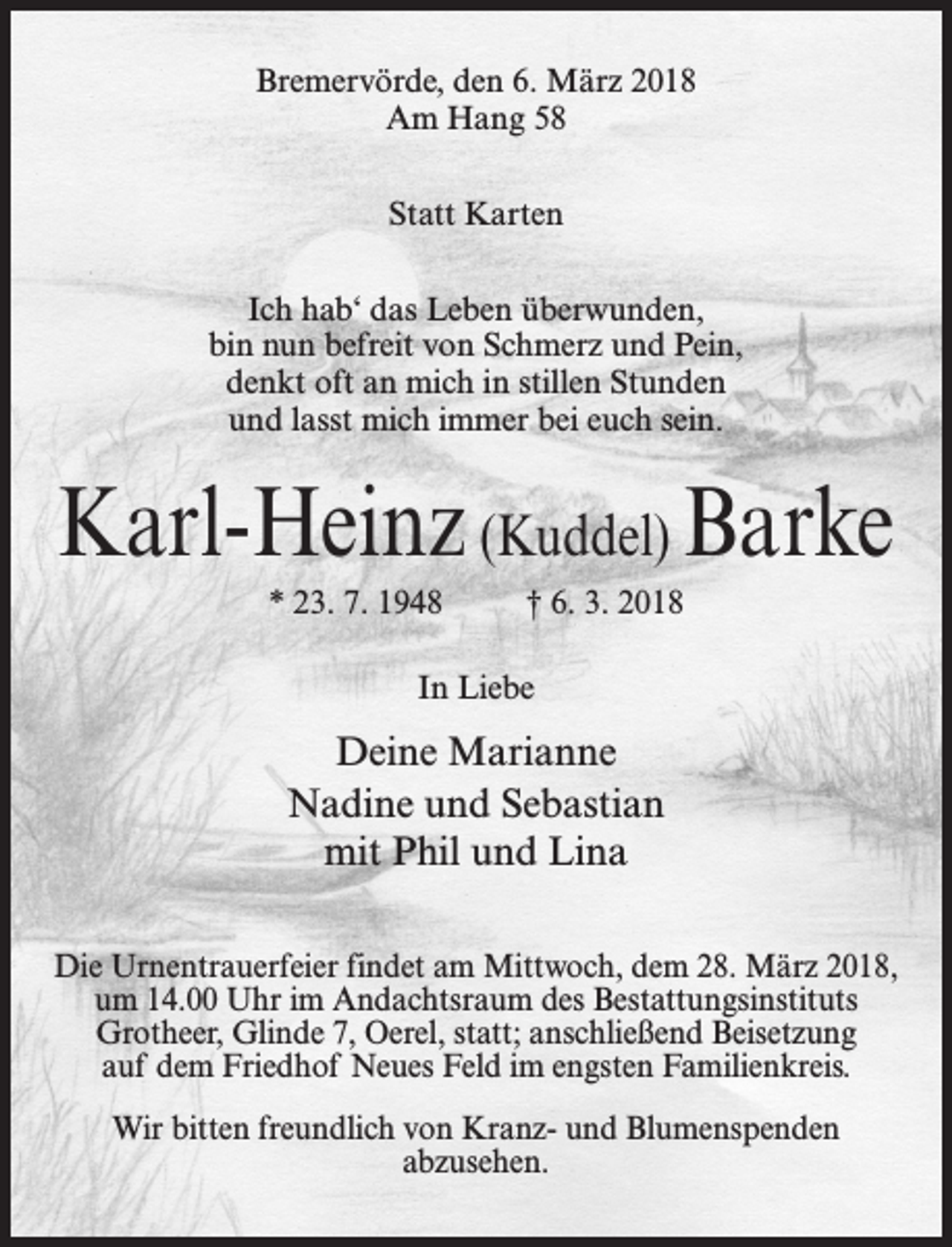 <p>Bremervörde, den 6. März 2018<br />Am Hang 58<br />Statt Karten<br />Ich hab‘ das Leben überwunden,<br />bin nun befreit von Schmerz und Pein,<br />denkt oft an mich in stillen Stunden<br />und lasst mich immer bei euch sein.</p><p>Karl-Heinz (Kuddel) Barke<br />* 23. 7. 1948 † 6. 3. 2018<br />In Liebe</p><p>Deine Marianne<br />Nadine und Sebastian<br />mit Phil und Lina<br />Die Urnentrauerfeier findet am Mittwoch, dem 28. März 2018,<br />um 14.00 Uhr im Andachtsraum des Bestattungsinstituts<br />Grotheer, Glinde 7, Oerel, statt; anschließend Beisetzung<br />auf dem Friedhof Neues Feld im engsten Familienkreis.<br />Wir bitten freundlich von Kranz- und Blumenspenden<br />abzusehen.</p>