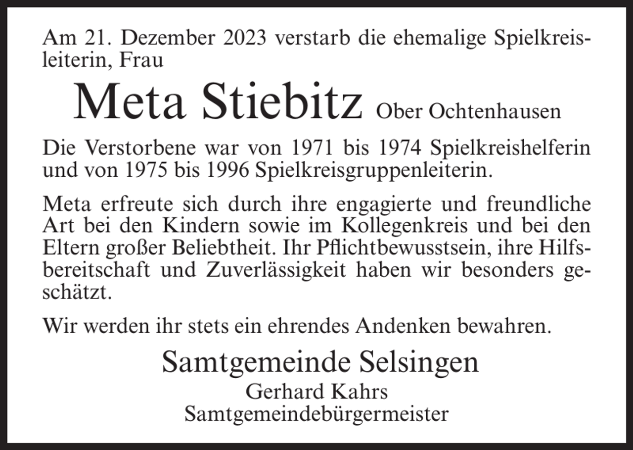<p>Am 21. Dezember 2023 verstarb die ehemalige Spielkreisleiterin, Frau</p><p>Meta Stiebitz Ober Ochtenhausen</p><p>Die Verstorbene war von 1971 bis 1974 Spielkreishelferin<br />und von 1975 bis 1996 Spielkreisgruppenleiterin.<br />Meta erfreute sich durch ihre engagierte und freundliche<br />Art bei den Kindern sowie im Kollegenkreis und bei den<br />Eltern großer Beliebtheit. Ihr Pflichtbewusstsein, ihre Hilfsbereitschaft und Zuverlässigkeit haben wir besonders geschätzt.<br />Wir werden ihr stets ein ehrendes Andenken bewahren.</p><p>Samtgemeinde Selsingen<br />Gerhard Kahrs<br />Samtgemeindebürgermeister</p>