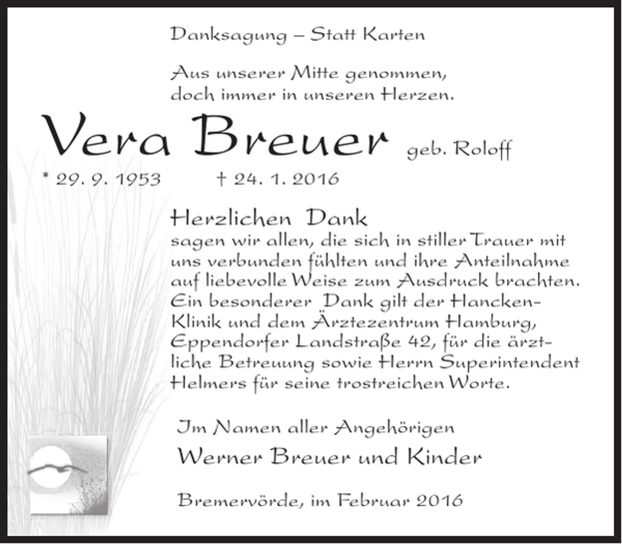 <p>Danksagung – Statt Karten<br />Aus unserer Mitte genommen,<br />doch immer in unseren Herzen.</p><p>Vera Breuer</p><p>geb. Roloff</p><p>* 29. 9. 1953 † 24. 1. 2016</p><p>Herzlichen Dank</p><p>sagen wir allen, die sich in stiller Trauer mit<br />uns verbunden fühlten und ihre Anteilnahme<br />auf liebevolle Weise zum Ausdruck brachten.<br />Ein besonderer Dank gilt der HanckenKlinik und dem Ärztezentrum Hamburg,<br />Eppendorfer Landstraße 42, für die ärztliche Betreuung sowie Herrn Superintendent<br />Helmers für seine trostreichen Worte.<br />Im Namen aller Angehörigen</p><p>Werner Breuer und Kinder<br />Bremervörde, im Februar 2016</p>