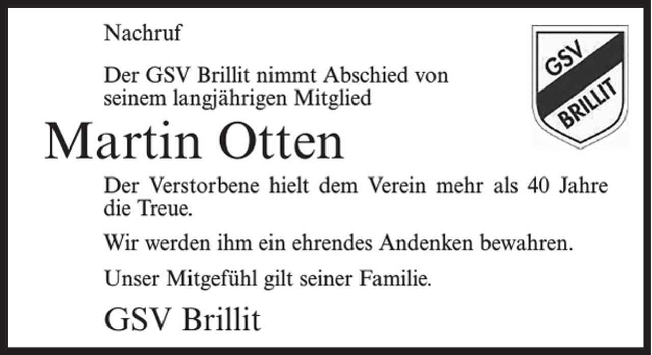 <p>Nachruf</p><p>Der GSV Brillit nimmt Abschied von<br />seinem langjährigen Mitglied</p><p>Martin Otten</p><p>Der Verstorbene hielt dem Verein mehr als 40 Jahre<br />die Treue.<br />Wir werden ihm ein ehrendes Andenken bewahren.<br />Unser Mitgefühl gilt seiner Familie.</p><p>GSV Brillit</p>