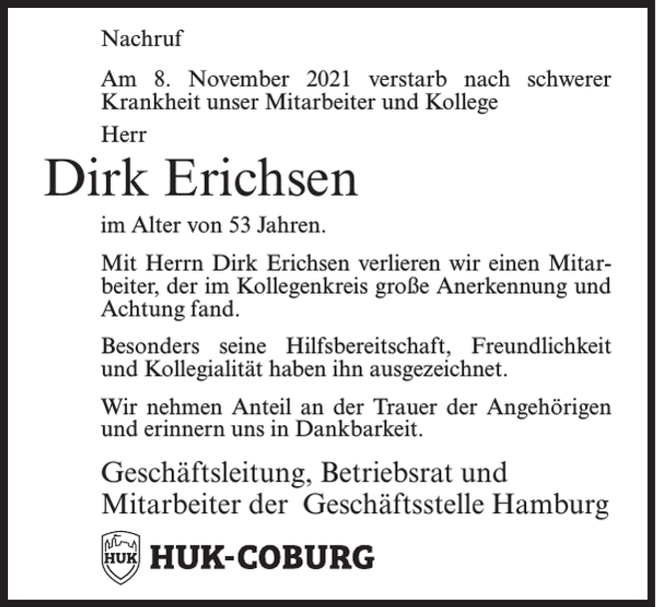 <p>Nachruf<br />Am 8. November 2021 verstarb nach schwerer<br />Krankheit unser Mitarbeiter und Kollege<br />Herr</p><p>Dirk Erichsen<br />im Alter von 53 Jahren.</p><p>Mit Herrn Dirk Erichsen verlieren wir einen Mitarbeiter, der im Kollegenkreis große Anerkennung und<br />Achtung fand.<br />Besonders seine Hilfsbereitschaft, Freundlichkeit<br />und Kollegialität haben ihn ausgezeichnet.<br />Wir nehmen Anteil an der Trauer der Angehörigen<br />und erinnern uns in Dankbarkeit.</p><p>Geschäftsleitung, Betriebsrat und<br />Mitarbeiter der Geschäftsstelle Hamburg</p>