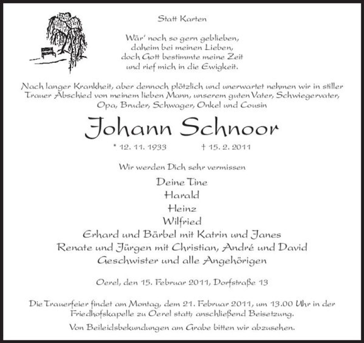 <p>Statt Karten Wär‘ noch so gern geblieben, daheim bei meinen Lieben, doch Gott bestimmte meine Zeit und rief mich in die Ewigkeit. Nach langer Krankheit, aber dennoch plötzlich und unerwartet nehmen wir in stiller Trauer Abschied von meinem lieben Mann, unserem guten Vater, Schwiegervater, Opa, Bruder, Schwager, Onkel und Cousin</p><p>Johann Schnoor<br />* 12. 11. 1933 † 15. 2. 2011</p><p>Wir werden Dich sehr vermissen</p><p>Deine Tine Harald Heinz Wilfried Erhard und Bärbel mit Katrin und Janes Renate und Jürgen mit Christian, André und David Geschwister und alle Angehörigen<br />Oerel, den 15. Februar 2011, Dorfstraße 13 Die Trauerfeier findet am Montag, dem 21. Februar 2011, um 13.00 Uhr in der Friedhofskapelle zu Oerel statt; anschließend Beisetzung. Von Beileidsbekundungen am Grabe bitten wir abzusehen.</p>