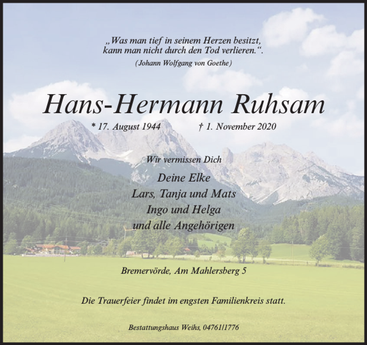 <p>„Was man tief in seinem Herzen besitzt,<br />kann man nicht durch den Tod verlieren.“.<br />(Johann Wolfgang von Goethe)</p><p>Hans-Hermann Ruhsam<br />* 17. August 1944</p><p>† 1. November 2020</p><p>Wir vermissen Dich</p><p>Deine Elke<br />Lars, Tanja und Mats<br />Ingo und Helga<br />und alle Angehörigen</p><p>Bremervörde, Am Mahlersberg 5<br />Die Trauerfeier findet im engsten Familienkreis statt.<br />Bestattungshaus Weihs, 04761/1776</p>