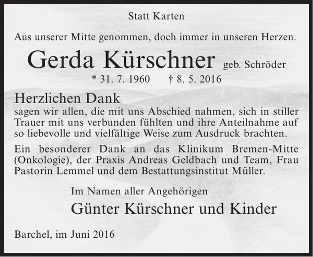 <p>Statt Karten<br />Aus unserer Mitte genommen, doch immer in unseren Herzen.</p><p>Gerda Kürschner geb. Schröder<br />* 31. 7. 1960</p><p>† 8. 5. 2016</p><p>Herzlichen Dank</p><p>sagen wir allen, die mit uns Abschied nahmen, sich in stiller<br />Trauer mit uns verbunden fühlten und ihre Anteilnahme auf<br />so liebevolle und vielfältige Weise zum Ausdruck brachten.<br />Ein besonderer Dank an das Klinikum Bremen-Mitte<br />(Onkologie), der Praxis Andreas Geldbach und Team, Frau<br />Pastorin Lemmel und dem Bestattungsinstitut Müller.</p><p>Im Namen aller Angehörigen</p><p>Günter Kürschner und Kinder</p><p>Barchel, im Juni 2016</p>