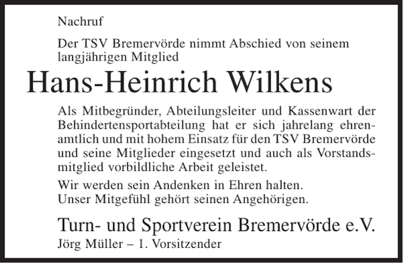 <p>Nachruf<br />Der TSV Bremervörde nimmt Abschied von seinem<br />langjährigen Mitglied</p><p>Hans-Heinrich Wilkens<br />Als Mitbegründer, Abteilungsleiter und Kassenwart der<br />Behindertensportabteilung hat er sich jahrelang ehrenamtlich und mit hohem Einsatz für den TSV Bremervörde<br />und seine Mitglieder eingesetzt und auch als Vorstandsmitglied vorbildliche Arbeit geleistet.<br />Wir werden sein Andenken in Ehren halten.<br />Unser Mitgefühl gehört seinen Angehörigen.</p><p>Turn- und Sportverein Bremervörde e.V.<br />Jörg Müller – 1. Vorsitzender</p>