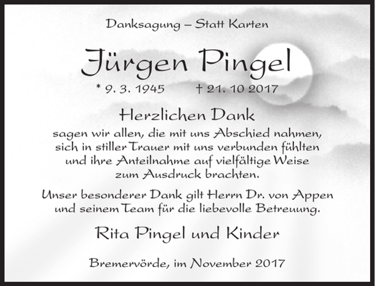 <p>Danksagung – Statt Karten</p><p>Jürgen Pingel<br />* 9. 3. 1945</p><p>† 21. 10 2017</p><p>Herzlichen Dank</p><p>sagen wir allen, die mit uns Abschied nahmen,<br />sich in stiller Trauer mit uns verbunden fühlten<br />und ihre Anteilnahme auf vielfältige Weise<br />zum Ausdruck brachten.<br />Unser besonderer Dank gilt Herrn Dr. von Appen<br />und seinem Team für die liebevolle Betreuung.</p><p>Rita Pingel und Kinder<br />Bremervörde, im November 2017</p>