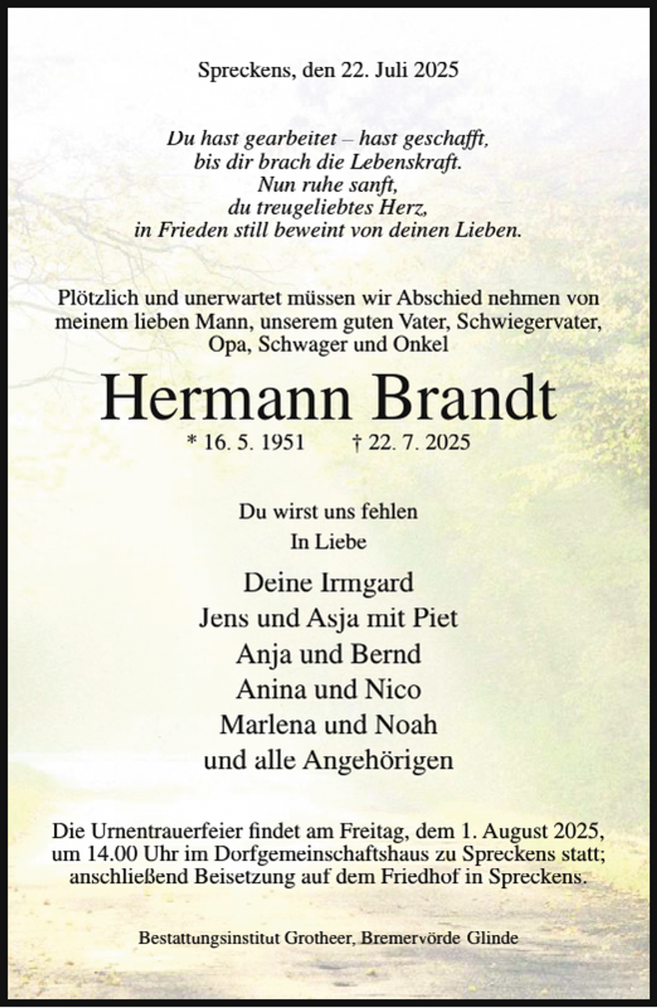 <p>Spreckens, den 22. Juli 2025<br />Du hast gearbeitet – hast geschafft,<br />bis dir brach die Lebenskraft.<br />Nun ruhe sanft,<br />du treugeliebtes Herz,<br />in Frieden still beweint von deinen Lieben.<br />Plötzlich und unerwartet müssen wir Abschied nehmen von<br />meinem lieben Mann, unserem guten Vater, Schwiegervater,<br />Opa, Schwager und Onkel</p><p>Hermann Brandt<br />* 16. 5. 1951</p><p>† 22. 7. 2025</p><p>Du wirst uns fehlen<br />In Liebe</p><p>Deine Irmgard<br />Jens und Asja mit Piet<br />Anja und Bernd<br />Anina und Nico<br />Marlena und Noah<br />und alle Angehörigen<br />Die Urnentrauerfeier findet am Freitag, dem 1. August 2025,<br />um 14.00 Uhr im Dorfgemeinschaftshaus zu Spreckens statt;<br />anschließend Beisetzung auf dem Friedhof in Spreckens.<br />Bestattungsinstitut Grotheer, Bremervörde-Glinde</p>