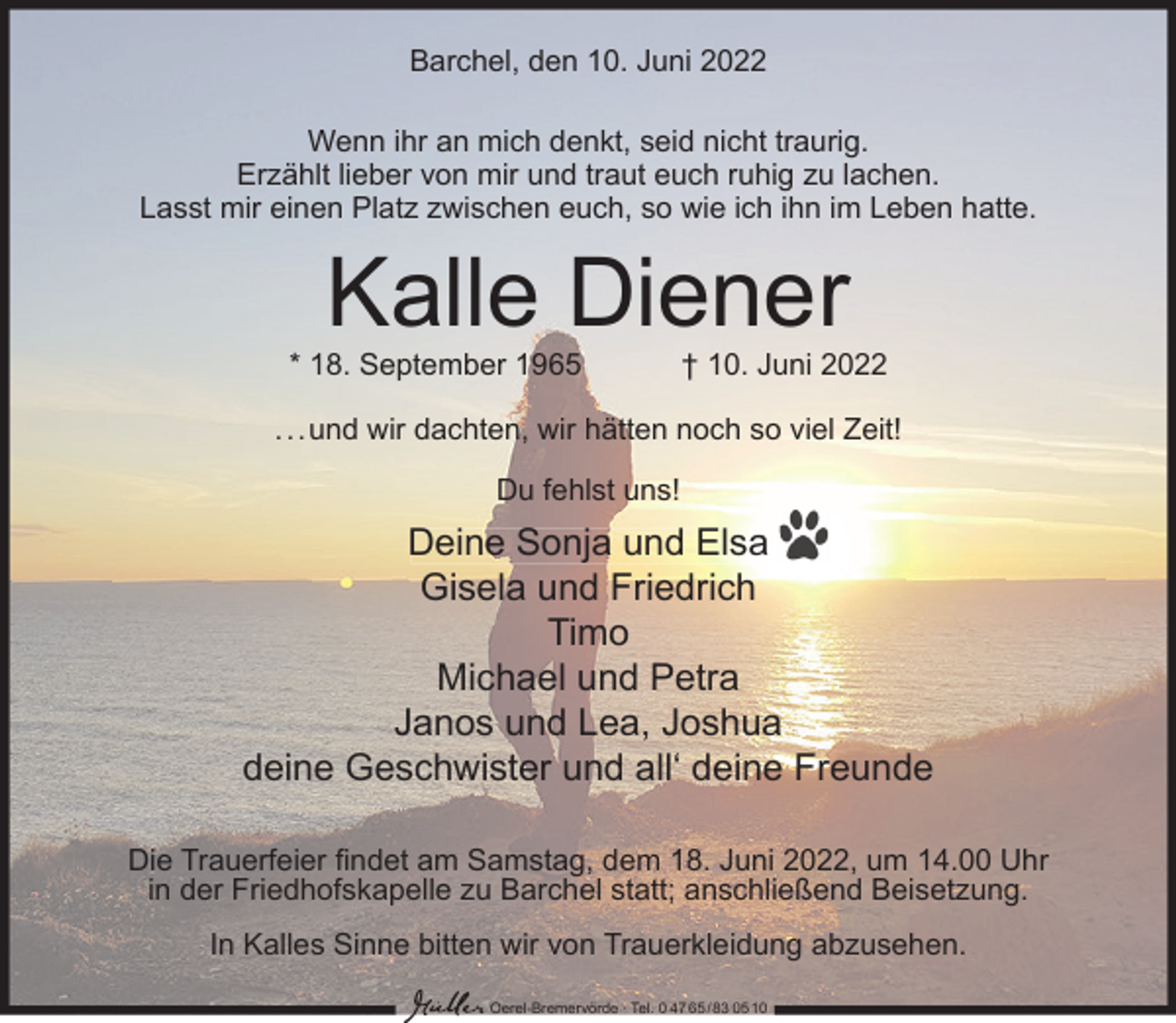 <p>Barchel, den 10. Juni 2022<br />Wenn ihr an mich denkt, seid nicht traurig.<br />Erzählt lieber von mir und traut euch ruhig zu lachen.<br />Lasst mir einen Platz zwischen euch, so wie ich ihn im Leben hatte.</p><p>Kalle Diener</p><p>* 18. September 1965</p><p>† 10. Juni 2022</p><p>...und wir dachten, wir hätten noch so viel Zeit!<br />Du fehlst uns!</p><p>Deine Sonja und Elsa<br />Gisela und Friedrich<br />Timo<br />Michael und Petra<br />Janos und Lea, Joshua<br />deine Geschwister und all‘ deine Freunde<br />Die Trauerfeier ﬁndet am Samstag, dem 18. Juni 2022, um 14.00 Uhr<br />in der Friedhofskapelle zu Barchel statt; anschließend Beisetzung.<br />In Kalles Sinne bitten wir von Trauerkleidung abzusehen.<br />Oerel-Bremervörde ∙ Tel. 0 47 65 /83 05 10</p>