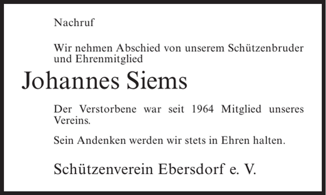 <p>Nachruf<br />Wir nehmen Abschied von unserem Schützenbruder<br />und Ehrenmitglied</p><p>Johannes Siems<br />Der Verstorbene war seit 1964 Mitglied unseres<br />Vereins.<br />Sein Andenken werden wir stets in Ehren halten.</p><p>Schützenverein Ebersdorf e. V.</p>