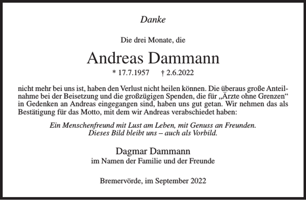 <p>Danke<br />Die drei Monate, die</p><p>Andreas Dammann<br />* 17.7.1957</p><p>† 2.6.2022</p><p>nicht mehr bei uns ist, haben den Verlust nicht heilen können. Die überaus große Anteilnahme bei der Beisetzung und die großzügigen Spenden, die für „Ärzte ohne Grenzen“<br />in Gedenken an Andreas eingegangen sind, haben uns gut getan. Wir nehmen das als<br />Bestätigung für das Motto, mit dem wir Andreas verabschiedet haben:<br />Ein Menschenfreund mit Lust am Leben, mit Genuss an Freunden.<br />Dieses Bild bleibt uns – auch als Vorbild.</p><p>Dagmar Dammann<br />im Namen der Familie und der Freunde<br />Bremervörde, im September 2022</p>