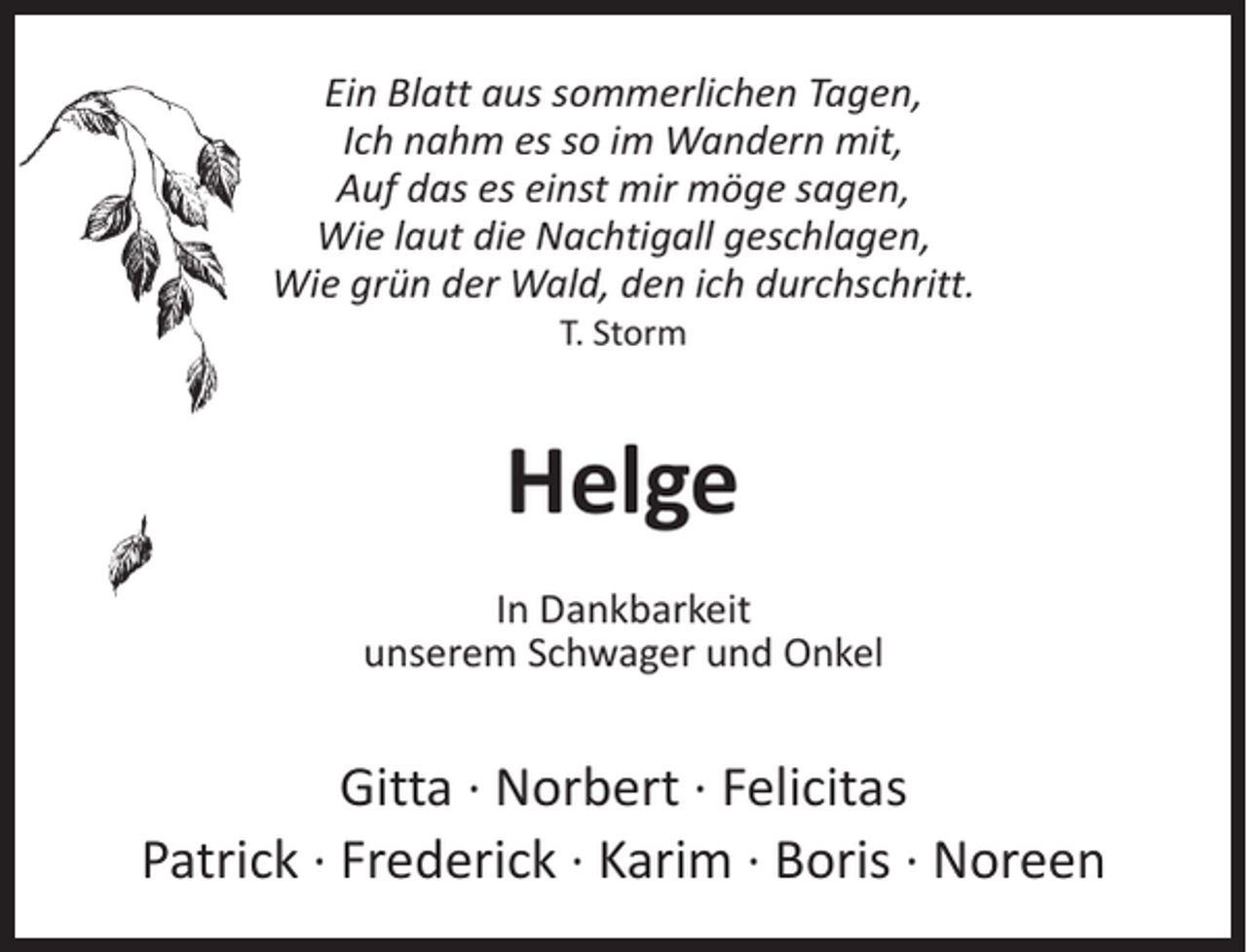 <p>Ein Blatt aus sommerlichen Tagen,<br />Ich nahm es so im Wandern mit,<br />Auf das es einst mir möge sagen,<br />Wie laut die Nachtigall geschlagen,<br />Wie grün der Wald, den ich durchschritt.<br />T. Storm</p><p>Helge<br />In Dankbarkeit<br />unserem Schwager und Onkel</p><p>Gitta · Norbert · Felicitas<br />Patrick · Frederick · Karim · Boris · Noreen</p>